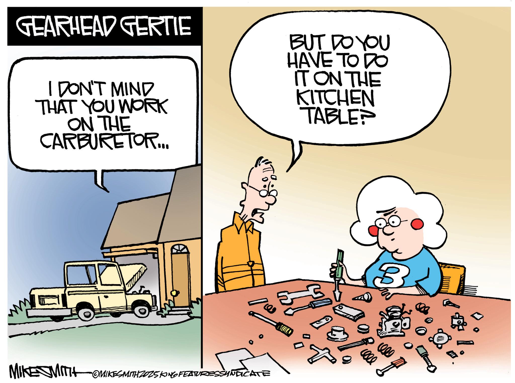 Photo caption OCR: GEARHEAD GERTIE I DON'T MIND THAT YOU WORK ON THE CARBURETOR... BUT DO YOU HAVE TO DO IT ON THE KITCHEN TABLE? MIKE MITOMIKESMITH 2025KING FEATURES SYNDICATE MUO B GEARHEAD GERTIE I DON'T MIND THAT YOU WORK ON THE CARBURETOR ... BUT DO YOU HAVE TO DO IT ON THE KITCHEN TABLE ? MIKE MITOMIKESMITH 2025KING FEATURES SYNDICATE MUO B