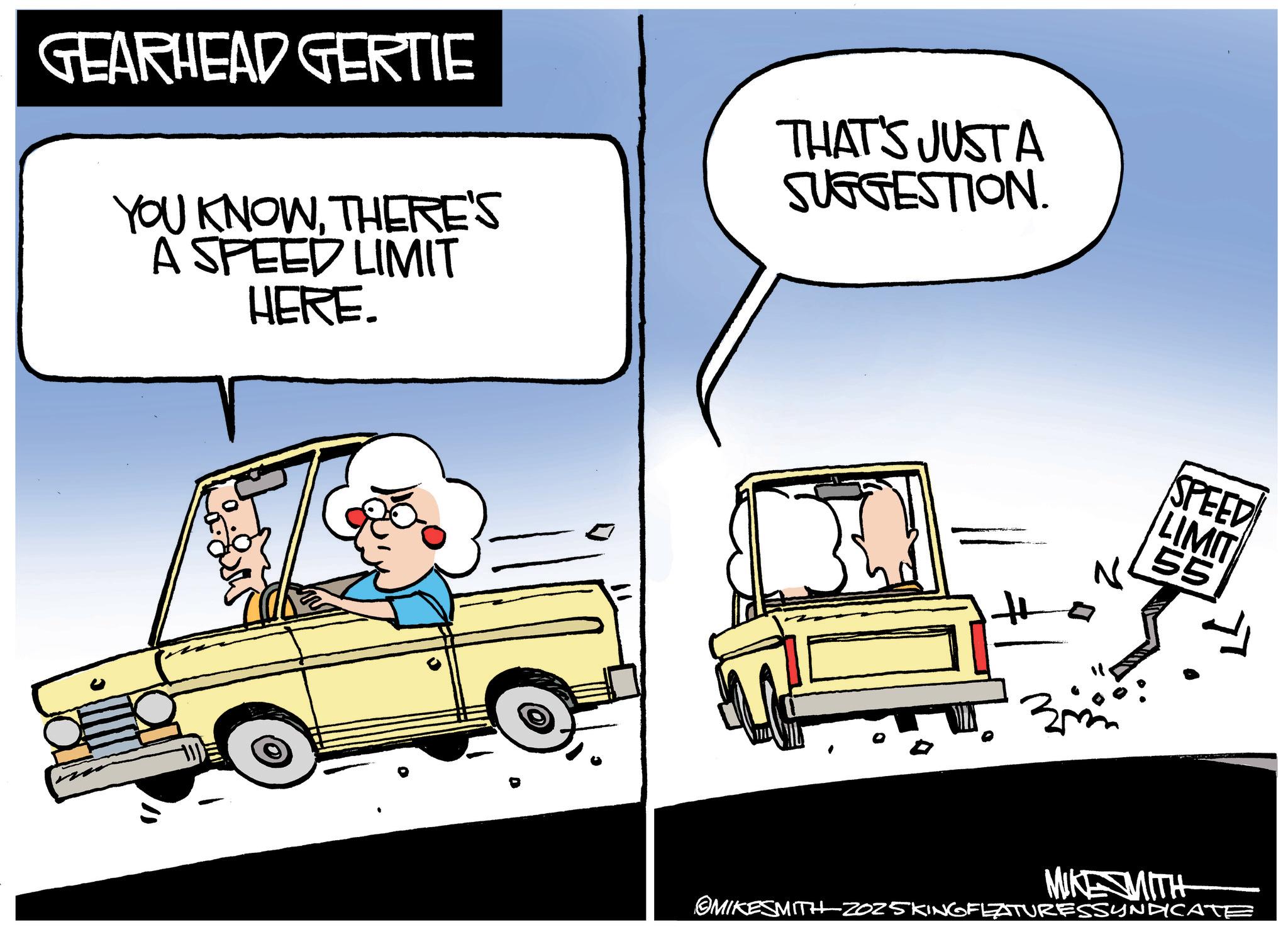Animated cartoon OCR: GEARHEAD GERTIE YOU KNOWTHERE'S YOU KNOWTHERE HERE. THAT'S JUST A SUGGESTION. SPEED LIMIT 55 3 MIKE MITH OMIKESMITH 2025KING FEATURESSYNDICATE GEARHEAD GERTIE YOU KNOWTHERE'S YOU KNOWTHERE HERE . THAT'S JUST A SUGGESTION . SPEED LIMIT 55 3 MIKE MITH OMIKESMITH 2025KING FEATURESSYNDICATE