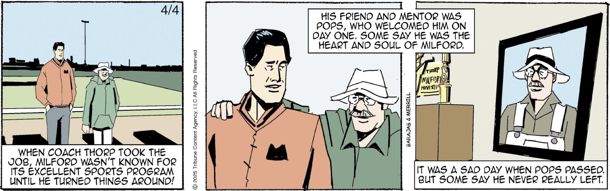 Comics OCR: WHEN COACH THORP TOOK THE JOBMILFORD WASN'T KNOWN FOR ITS EXCELLENT SPORTS PROGRAM UNTIL HE TURNED THINGS AROUND! 4/4 2025 Tribune Content AgencyLLC All Rights Reserved HIS FRIEND AND MENTOR WAS POPSWHO WELCOMED HIM ON DAY ONE. SOME SAY HE WAS THE HEART AND SOUL OF MILFORD. THORP MILFOR HIGH SH BARAJAS & MERRILL IT WAS A SAD DAY WHEN POPS PASSED. BUT SOME SAY HE NEVER REALLY LEFT. WHEN COACH THORP TOOK THE JOBMILFORD WASN'T KNOWN FOR ITS EXCELLENT SPORTS PROGRAM UNTIL HE TURNED THINGS AROUND ! 4/4 2025 Tribune Content AgencyLLC All Rights Reserved HIS FRIEND AND MENTOR WAS POPSWHO WELCOMED HIM ON DAY ONE . SOME SAY HE WAS THE HEART AND SOUL OF MILFORD . THORP MILFOR HIGH SH BARAJAS & MERRILL IT WAS A SAD DAY WHEN POPS PASSED . BUT SOME SAY HE NEVER REALLY LEFT .