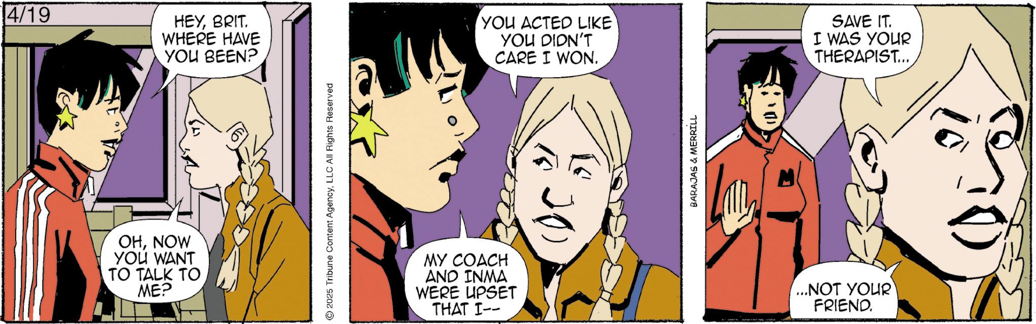 Comic book OCR: 4/19 OHNOW YOU WANT TO TALK TO ME? HEYBRIT. WHERE HAVE YOU BEEN?. 2025 Tribune Content AgencyLLC All Rights Reserved MY COACH AND INMA WERE UPSET THAT I-- YOU ACTED LIKE YOU DIDN'T CARE I WON. ??? BARAJAS & MERRILL ...NOT YOUR FRIEND. SAVE IT. I WAS YOUR THERAPIST... 4/19 OHNOW YOU WANT TO TALK TO ME ? HEYBRIT . WHERE HAVE YOU BEEN ?. 2025 Tribune Content AgencyLLC All Rights Reserved MY COACH AND INMA WERE UPSET THAT I-- YOU ACTED LIKE YOU DIDN'T CARE I WON . ??? BARAJAS & MERRILL ... NOT YOUR FRIEND . SAVE IT . I WAS YOUR THERAPIST ...