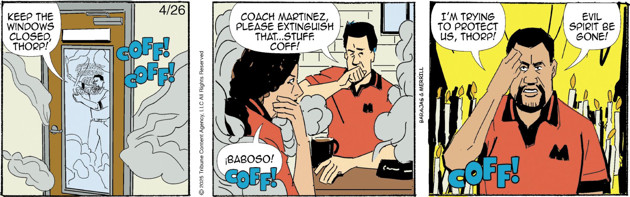Graphic design OCR: KEEP THE WINDOWS CLOSEDTHORP! ATHLETIC DIRECTOR GILE 4/26 COFF! COFF! © 2025 Tribune Content AgencyLLC All Rights Reserved ¡BABOSO! COFF! COACH MARTINEZPLEASE EXTINGUISH TO PROTECT THAT...STUFF. COFF! USTHORP! BARAJAS & MERRILL I'M TRYING EVIL SPIRIT BE GONE! V COFF! KEEP THE WINDOWS CLOSEDTHORP ! ATHLETIC DIRECTOR GILE 4/26 COFF ! COFF ! © 2025 Tribune Content AgencyLLC All Rights Reserved ¡ BABOSO ! COFF ! COACH MARTINEZPLEASE EXTINGUISH TO PROTECT THAT ... STUFF . COFF ! USTHORP ! BARAJAS & MERRILL I'M TRYING EVIL SPIRIT BE GONE ! V COFF !