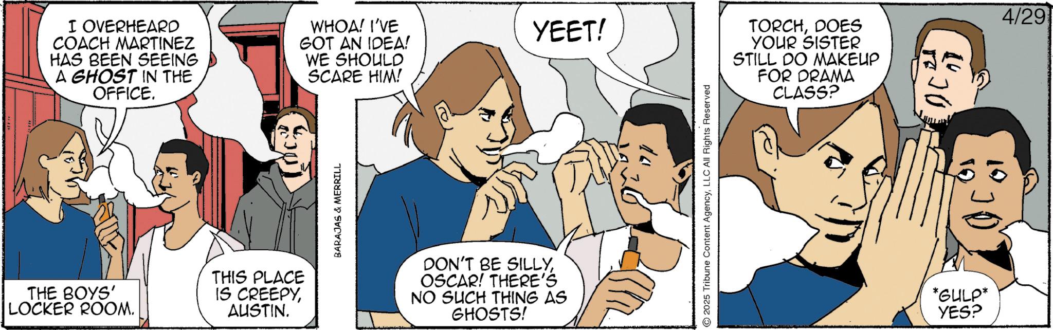 Comic book OCR: I OVERHEARD COACH MARTINEZ HAS BEEN SEEING A GHOST IN THE OFFICE. WHOA! I'VE GOT AN IDEA! WE SHOULD SCARE HIM! THE BOYS' LOCKER ROOM. THIS PLACE IS CREEPYAUSTIN. BARAJAS & MERRILL DON'T BE SILLYOSCAR! THERE'S NO SUCH THING AS GHOSTS! YEET! 2025 Tribune Content AgencyLLC All Rights Reserved TORCHDOES YOUR SISTER STILL DO MAKEUP FOR DRAMA CLASS? *GULP* YES? 4/29 I OVERHEARD COACH MARTINEZ HAS BEEN SEEING A GHOST IN THE OFFICE . WHOA ! I'VE GOT AN IDEA ! WE SHOULD SCARE HIM ! THE BOYS ' LOCKER ROOM . THIS PLACE IS CREEPYAUSTIN . BARAJAS & MERRILL DON'T BE SILLYOSCAR ! THERE'S NO SUCH THING AS GHOSTS ! YEET ! 2025 Tribune Content AgencyLLC All Rights Reserved TORCHDOES YOUR SISTER STILL DO MAKEUP FOR DRAMA CLASS ? * GULP * YES ? 4/29