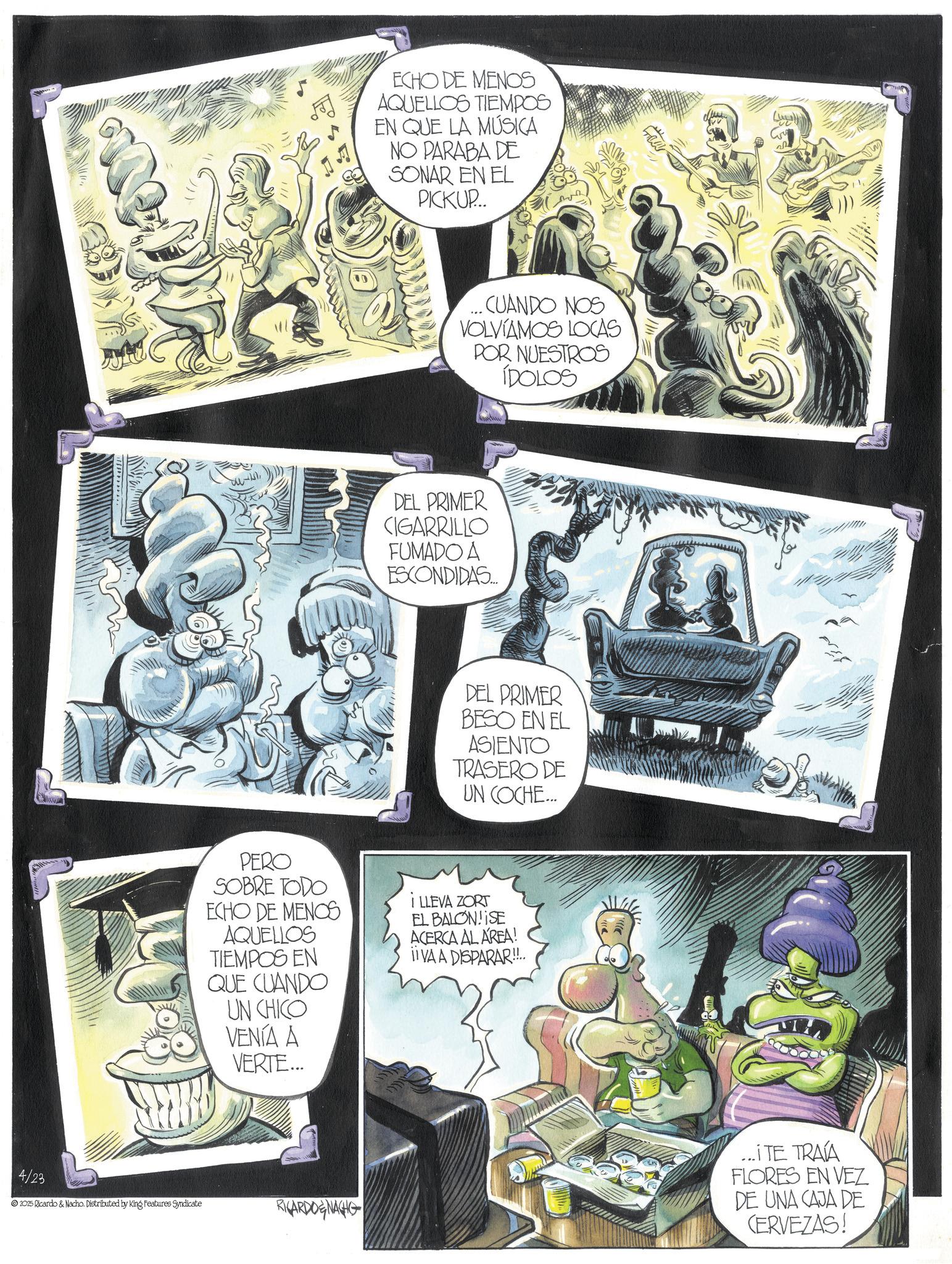 Book OCR: 4/23 2025 Ricardo & Nacho. Distributed by King Features Syndicate ECHO DE MENOS AQUELLOS TIEMPOS EN QUE LA MÚSICA NO PARABA DE SONAR EN EL PICKUP... ...CUANDO NOS VOLVIAMOS LOCAS POR NUESTROS IDOLOS DEL PRIMER CIGARRILLO FUMADO A ESCONDIDAS... DEL PRIMER BESO EN EL ASIENTO TRASERO DE UN COCHE... PERO SOBRE TODO ECHO DE MENOS AQUELLOS TIEMPOS EN QUE CUANDO UN CHICO VENÍA A VERTE... i LLEVA ZORT EL BALON!ISE ACERCA AL AREA! ii VA A DISPARAR!!.. RICARDONAGHG ((??) ...I TE TRAVA FLORES EN VEZ DE UNA CAJA DE CERVEZAS! 4/23 2025 Ricardo & Nacho . Distributed by King Features Syndicate ECHO DE MENOS AQUELLOS TIEMPOS EN QUE LA MÚSICA NO PARABA DE SONAR EN EL PICKUP ... ... CUANDO NOS VOLVIAMOS LOCAS POR NUESTROS IDOLOS DEL PRIMER CIGARRILLO FUMADO A ESCONDIDAS ... DEL PRIMER BESO EN EL ASIENTO TRASERO DE UN COCHE ... PERO SOBRE TODO ECHO DE MENOS AQUELLOS TIEMPOS EN QUE CUANDO UN CHICO VENÍA A VERTE ... i LLEVA ZORT EL BALON ! ISE ACERCA AL AREA ! ii VA A DISPARAR !! .. RICARDONAGHG ( ( ?? ) ... I TE TRAVA FLORES EN VEZ DE UNA CAJA DE CERVEZAS !
