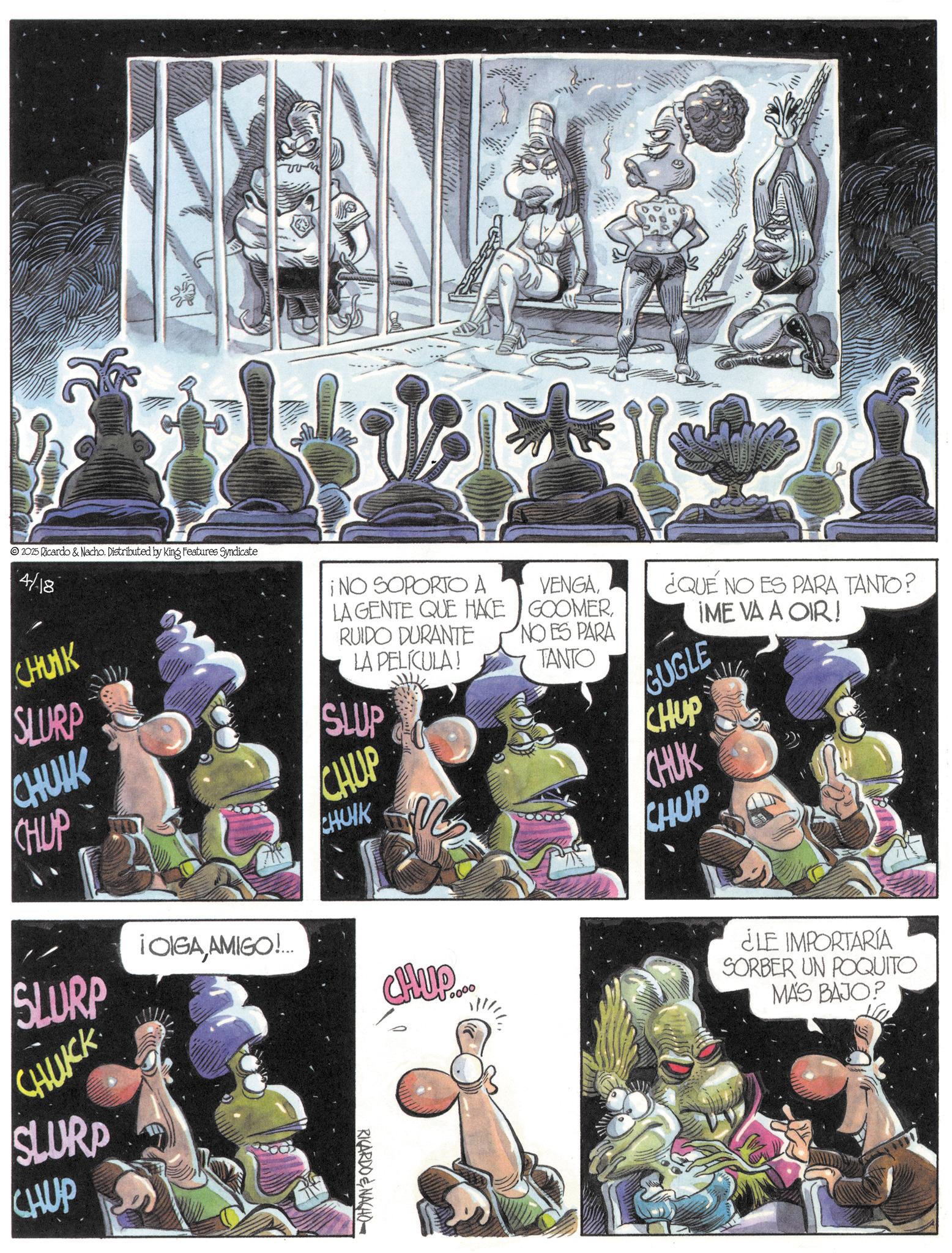 Animated cartoon OCR: 2025 Ricardo & Nacho. Distributed by King Features Syndicate 4/18 CHUIK SLURP CHUIK CHUP ¡NO SOPORTO A LA GENTE QUE HACE RUIDO DURANTE LA PELÍCULA! SLUP CHUP CHUNK VENGANO ES PARA TANTO ¿QUÉ NO ES PARA TANTO? GUGLE CHUP CHUK CHUP IME VA A OIR! SLURP ¡OIGAAMIGO!... CHUCK SLURP CHUP RICARDO & NACHO 0000 ¿LE IMPORTARIA SORBER UN POQUITO MÁS BAJO? 2025 Ricardo & Nacho . Distributed by King Features Syndicate 4/18 CHUIK SLURP CHUIK CHUP ¡ NO SOPORTO A LA GENTE QUE HACE RUIDO DURANTE LA PELÍCULA ! SLUP CHUP CHUNK VENGANO ES PARA TANTO ¿ QUÉ NO ES PARA TANTO ? GUGLE CHUP CHUK CHUP IME VA A OIR ! SLURP ¡ OIGAAMIGO ! ... CHUCK SLURP CHUP RICARDO & NACHO 0000 ¿ LE IMPORTARIA SORBER UN POQUITO MÁS BAJO ?