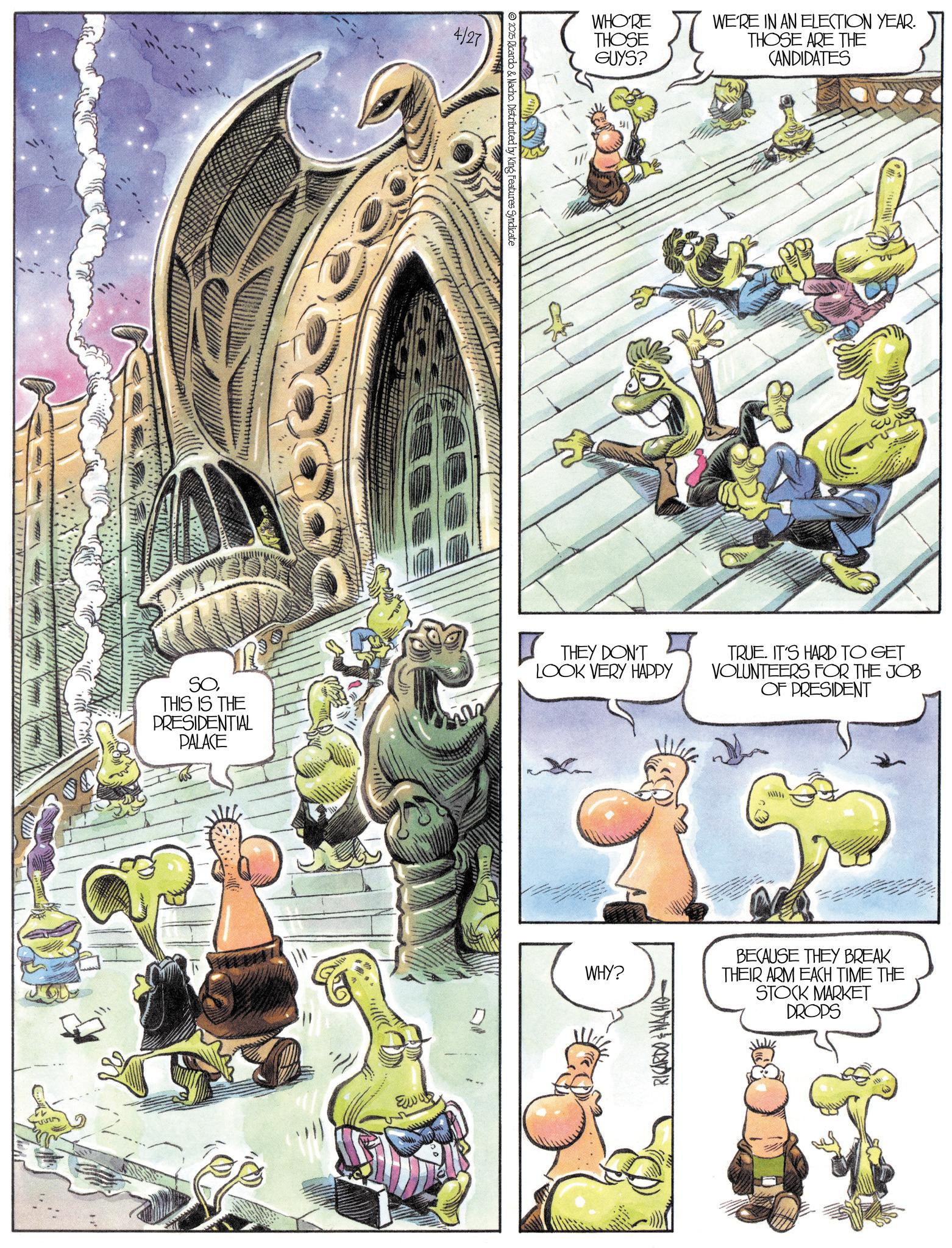 Animated cartoon OCR: 4/27 2025 Ricardo & Nacho. Distributed by King Features Syndicate WHO'RE THOSE GUYS? WE'RE IN AN ELECTION YEAR. THOSE ARE THE CANDIDATES SOTHIS IS THE PRESIDENTIAL PALACE THEY DON'T LOOK VERY HAPPY TRUE. IT'S HARD TO GET VOLUNTEERS FOR THE JOB OF PRESIDENT Eww WHY? RICARDONACHO BECAUSE THEY BREAK THEIR ARM EACH TIME THE STOCK MARKET DROPS 4/27 2025 Ricardo & Nacho . Distributed by King Features Syndicate WHO'RE THOSE GUYS ? WE'RE IN AN ELECTION YEAR . THOSE ARE THE CANDIDATES SOTHIS IS THE PRESIDENTIAL PALACE THEY DON'T LOOK VERY HAPPY TRUE . IT'S HARD TO GET VOLUNTEERS FOR THE JOB OF PRESIDENT Eww WHY ? RICARDONACHO BECAUSE THEY BREAK THEIR ARM EACH TIME THE STOCK MARKET DROPS