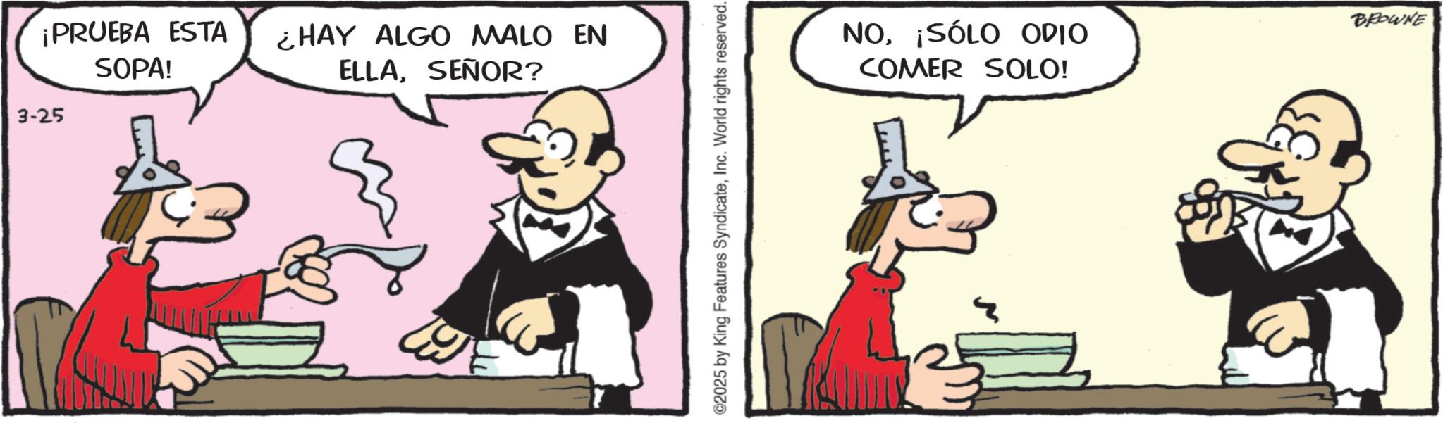 Publication OCR: ¡PRUEBA ESTA SOPA! ¿HAY ALGO MALO EN ELLASEÑOR? 3-25 2025 by King Features SyndicateInc. World rights reserved. NO¡SÓLO ODIO COMER SOLO! BROWNE ¡ PRUEBA ESTA SOPA ! ¿ HAY ALGO MALO EN ELLASEÑOR ? 3-25 2025 by King Features SyndicateInc. World rights reserved . NO¡ SÓLO ODIO COMER SOLO ! BROWNE