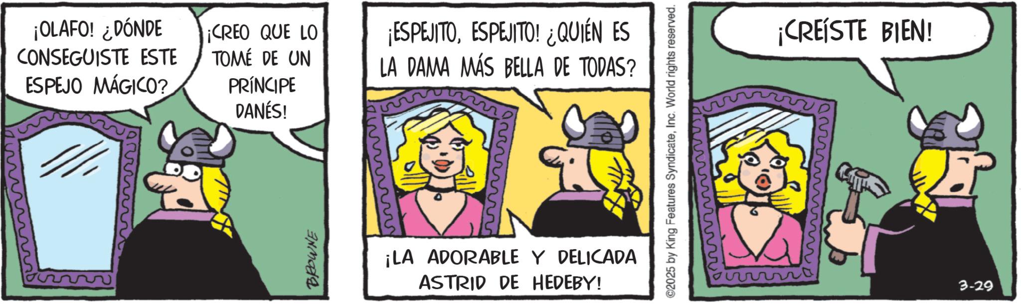 Publication OCR: ¡OLAFO! ¿DÓNDE CONSEGUISTE ESTE ESPEJO MÁGICO? ¡CREO QUE LO TOMÉ DE UN PRÍNCIPE DANÉS! BROWNE L ¡ESPEJITOESPEJITO! ¿QUIÉN ES LA DAMA MÁS BELLA DE TODAS? ¡LA ADORABLE Y DELICADA ASTRID DE HEDEBY! ©2025 by King Features SyndicateInc. World rights reserved. wwwwwwwwww www ¡CREÍSTE BIEN! 3-29 ¡ OLAFO ! ¿ DÓNDE CONSEGUISTE ESTE ESPEJO MÁGICO ? ¡ CREO QUE LO TOMÉ DE UN PRÍNCIPE DANÉS ! BROWNE L ¡ ESPEJITOESPEJITO ! ¿ QUIÉN ES LA DAMA MÁS BELLA DE TODAS ? ¡ LA ADORABLE Y DELICADA ASTRID DE HEDEBY ! © 2025 by King Features SyndicateInc. World rights reserved . wwwwwwwwww www ¡ CREÍSTE BIEN ! 3-29