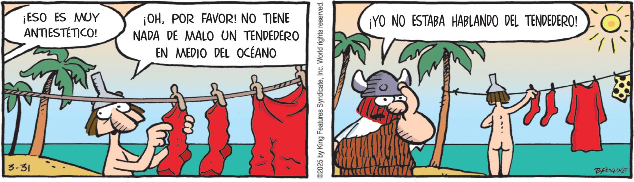 Pack animal OCR: 3-31 ¡ESO ES MUY ANTIESTÉTICO! ¡OHPOR FAVOR! NO TIENE NADA DE MALO UN TENDEDERO EN MEDIO DEL OCÉANO ©2025 by King Features SyndicateInc. World rights reserved. ¡YO NO ESTABA HABLANDO DEL TENDEDERO! BROWNE 3-31 ¡ ESO ES MUY ANTIESTÉTICO ! ¡ OHPOR FAVOR ! NO TIENE NADA DE MALO UN TENDEDERO EN MEDIO DEL OCÉANO © 2025 by King Features SyndicateInc. World rights reserved . ¡ YO NO ESTABA HABLANDO DEL TENDEDERO ! BROWNE