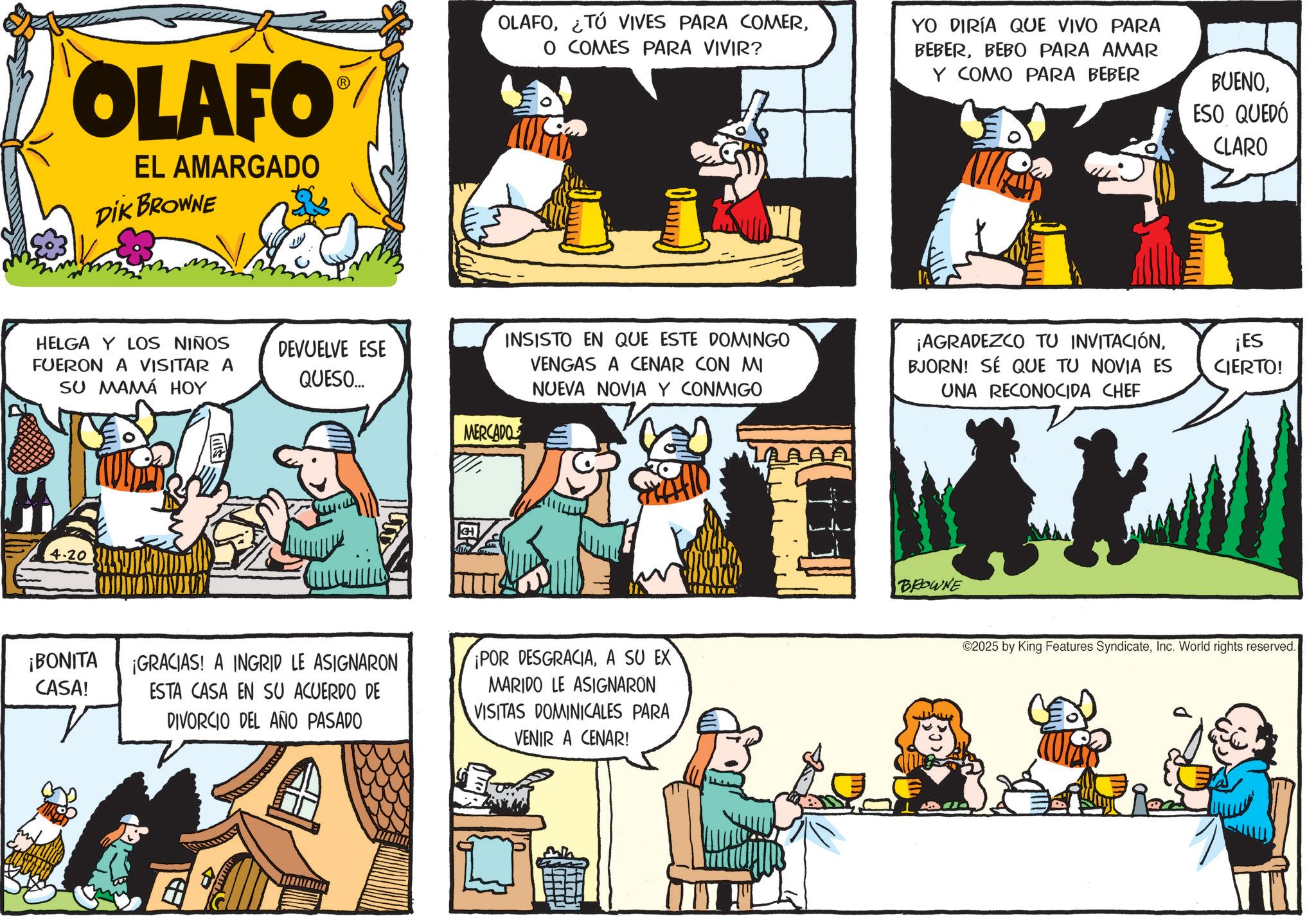 Animated cartoon OCR: OLAFO EL AMARGADO DIK BROWNE HELGA Y LOS NIÑOS FUERON A VISITAR A SU MAMÁ HOY DEVUELVE ESE QUESO... ¡BONITA CASA! OLAFOO COMES PARA VIVIR? YO DIRÍA QUE VIVO PARA BEBERBEBO PARA AMAR Y COMO PARA BEBER BUENOESO QUEDÓ CLARO i INSISTO EN QUE ESTE DOMINGO VENGAS A CENAR CON MI NUEVA NOVIA Y CONMIGO MERCADO ¡GRACIAS! A INGRID LE ASIGNARON ESTA CASA EN SU ACUERDO DE DIVORCIO DEL AÑO PASADO ¡POR DESGRACIAA SU EX MARIDO LE ASIGNARON VISITAS DOMINICALES PARA VENIR A CENAR! LAAAA ¡AGRADEZCO TU INVITACIÓNBJORN! SÉ QUE TU NOVIA ES UNA RECONOCIDA CHEF ¡ES CIERTO! BROWNE ©2025 by King Features SyndicateInc. World rights reserved. OLAFO EL AMARGADO DIK BROWNE HELGA Y LOS NIÑOS FUERON A VISITAR A SU MAMÁ HOY DEVUELVE ESE QUESO ... ¡ BONITA CASA ! OLAFO¿ TÚ VIVES PARA COMERO COMES PARA VIVIR ? YO DIRÍA QUE VIVO PARA BEBERBEBO PARA AMAR Y COMO PARA BEBER BUENOESO QUEDÓ CLARO i INSISTO EN QUE ESTE DOMINGO VENGAS A CENAR CON MI NUEVA NOVIA Y CONMIGO MERCADO ¡ GRACIAS ! A INGRID LE ASIGNARON ESTA CASA EN SU ACUERDO DE DIVORCIO DEL AÑO PASADO ¡ POR DESGRACIAA SU EX MARIDO LE ASIGNARON VISITAS DOMINICALES PARA VENIR A CENAR ! LAAAA ¡ AGRADEZCO TU INVITACIÓNBJORN ! SÉ QUE TU NOVIA ES UNA RECONOCIDA CHEF ¡ ES CIERTO ! BROWNE © 2025 by King Features SyndicateInc. World rights reserved .