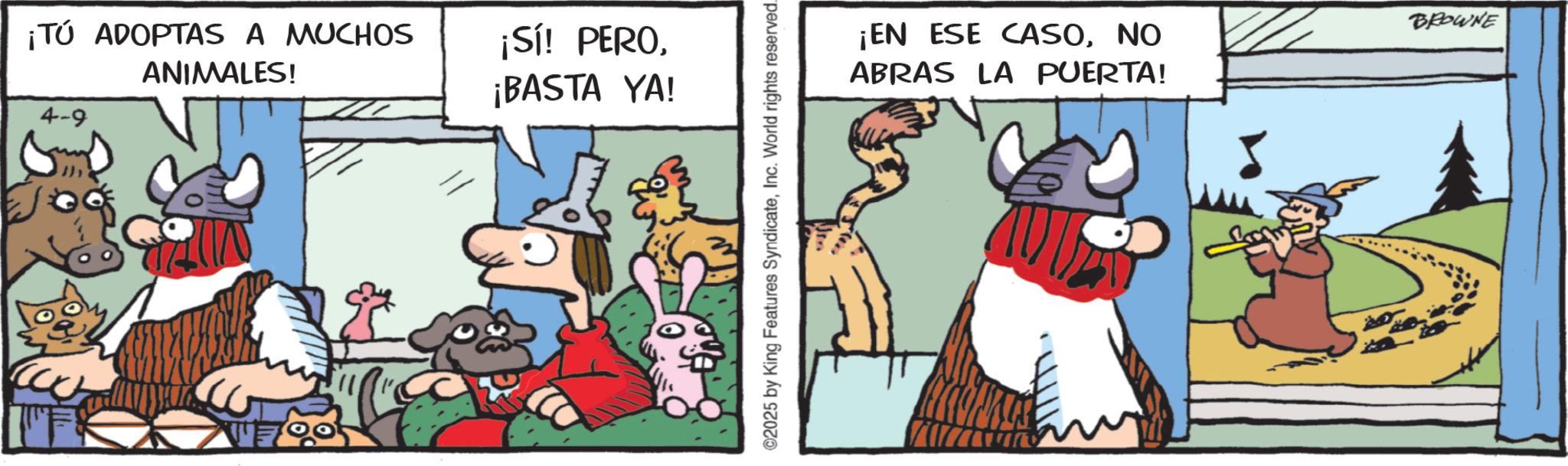 Livestock OCR: ¡TÚ ADOPTAS A MUCHOS ANIMALES! 4-9 7005 ¡Sí! PERO¡BASTA YA! ©2025 by King Features SyndicateInc. World rights reserved. ¡EN ESE CASONO ABRAS LA PUERTA! BROWNE ¡ TÚ ADOPTAS A MUCHOS ANIMALES ! 4-9 7005 ¡ Sí ! PERO¡ BASTA YA ! © 2025 by King Features SyndicateInc. World rights reserved . ¡ EN ESE CASONO ABRAS LA PUERTA ! BROWNE