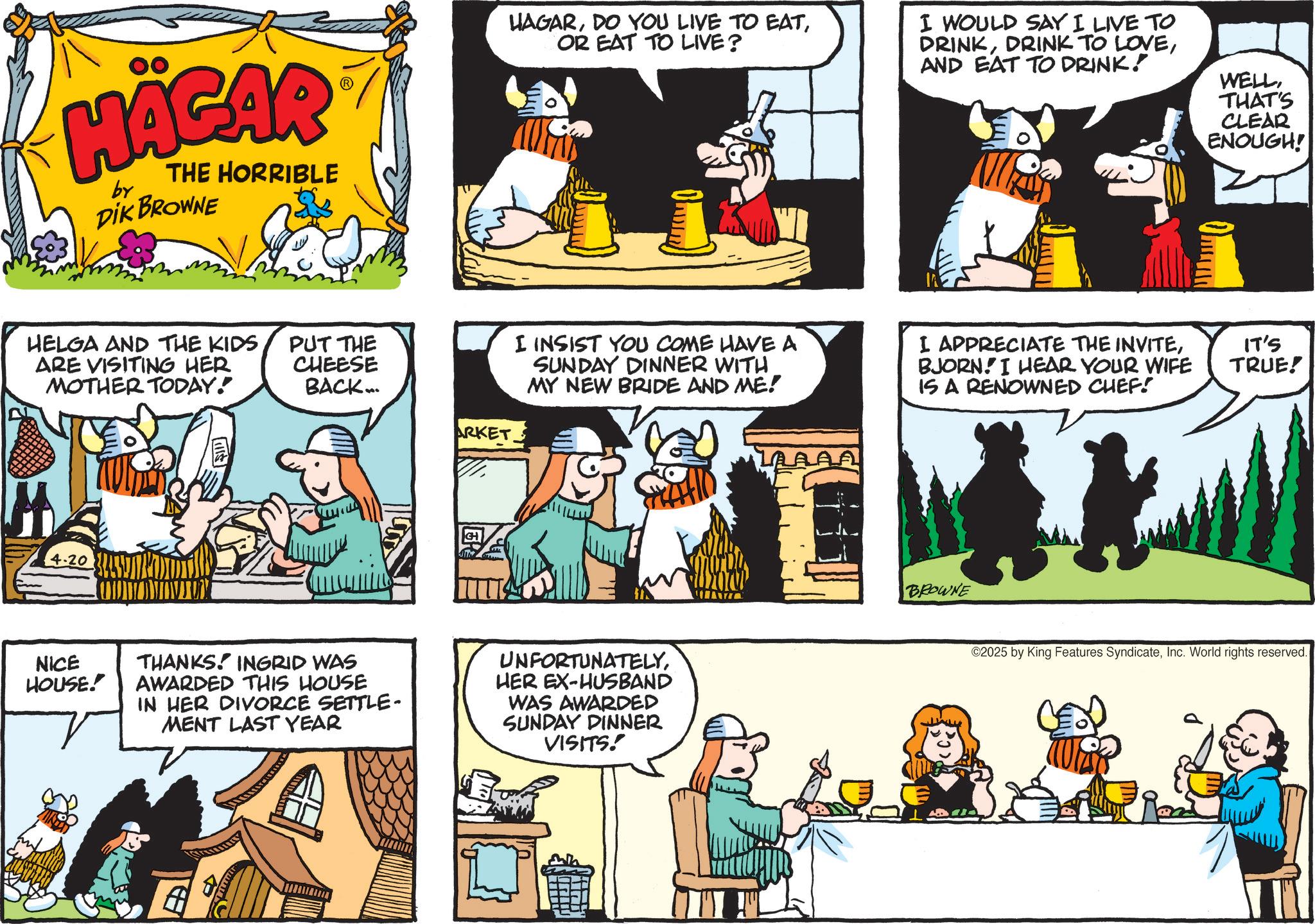 Animated cartoon OCR: HÄGAR by THE HORRIBLE DIK BROWNE HELGA AND THE KIDS ARE VISITING HER MOTHER TODAY! 4-20 PUT THE CHEESE BACK... HAGAROR EAT TO LIVE? I WOULD SAY I LIVE TO DRINKAND EAT TO DRINK! WELLTHAT'S CLEAR ENOUGH! i ARKET I INSIST YOU COME HAVE A SUNDAY DINNER WITH MY NEW BRIDE AND ME! APPRECIATE THE INVITEBJORN. I HEAR YOUR WIFE IS A RENOWNED CHEF! GH NICE HOUSE! THANKS. INGRID WAS AWARDED THIS HOUSE IN HER DIVORCE SETTLE- MENT LAST YEAR UNFORTUNATELYHER EX-HUSBAND WAS AWARDED SUNDAY DINNER VISITS. BROWNE IT'S TRUE! ©2025 by King Features SyndicateInc. World rights reserved. HÄGAR by THE HORRIBLE DIK BROWNE HELGA AND THE KIDS ARE VISITING HER MOTHER TODAY ! 4-20 PUT THE CHEESE BACK ... HAGARDO YOU LIVE TO EATOR EAT TO LIVE ? I WOULD SAY I LIVE TO DRINKDRINK TO LOVEAND EAT TO DRINK ! WELLTHAT'S CLEAR ENOUGH ! i ARKET I INSIST YOU COME HAVE A SUNDAY DINNER WITH MY NEW BRIDE AND ME ! APPRECIATE THE INVITEBJORN . I HEAR YOUR WIFE IS A RENOWNED CHEF ! GH NICE HOUSE ! THANKS . INGRID WAS AWARDED THIS HOUSE IN HER DIVORCE SETTLE- MENT LAST YEAR UNFORTUNATELYHER EX - HUSBAND WAS AWARDED SUNDAY DINNER VISITS . BROWNE IT'S TRUE ! © 2025 by King Features SyndicateInc. World rights reserved .