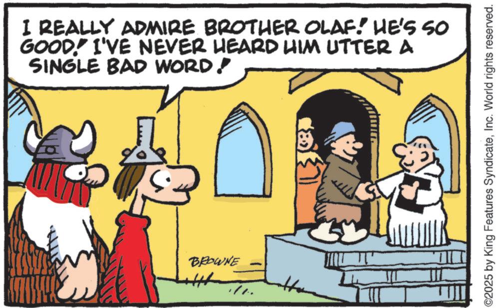 Pleased OCR: I REALLY ADMIRE BROTHER OLAF! HE'S SO GOOD! I'VE NEVER HEARD HIM UTTER A SINGLE BAD WORD! BROWNE ©2025 by King Features SyndicateInc. World rights reserved. I REALLY ADMIRE BROTHER OLAF ! HE'S SO GOOD ! I'VE NEVER HEARD HIM UTTER A SINGLE BAD WORD ! BROWNE © 2025 by King Features SyndicateInc. World rights reserved .