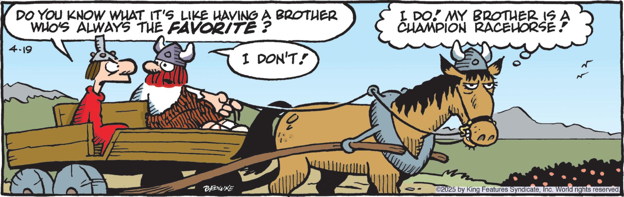 Livestock OCR: DO YOU KNOW WHAT IT'S LIKE HAVING A BROTHER WHO'S ALWAYS THE FAVORITE? I DO: MY BROTHER IS A CHAMPION RACEHORSE! 4.19 SIT I DON'T! BROWNE ©2025 by King Features SyndicateInc. World rights reserved. DO YOU KNOW WHAT IT'S LIKE HAVING A BROTHER WHO'S ALWAYS THE FAVORITE ? I DO : MY BROTHER IS A CHAMPION RACEHORSE ! 4.19 SIT I DON'T ! BROWNE © 2025 by King Features SyndicateInc. World rights reserved .