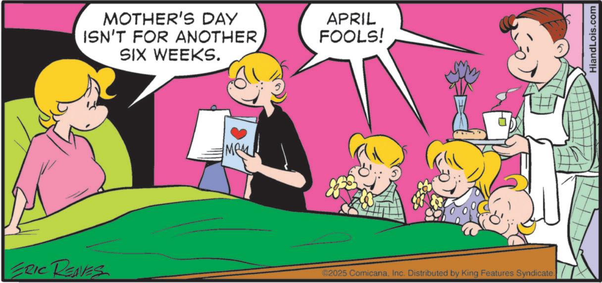 Love OCR: MOTHER'S DAY ISN'T FOR ANOTHER SIX WEEKS. APRIL FOOLS! ERIC REAVES ©2025 ComicanaInc. Distributed by King Features Syndicate. HiandLois.com MOTHER'S DAY ISN'T FOR ANOTHER SIX WEEKS . APRIL FOOLS ! ERIC REAVES © 2025 ComicanaInc. Distributed by King Features Syndicate . HiandLois.com