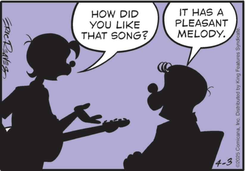Animated cartoon OCR: RIC REAVES HOW DID YOU LIKE THAT SONG? IT HAS A PLEASANT MELODY. 3. 4-3 ©2025 ComicanaInc. Distributed by King Features Syndicate. RIC REAVES HOW DID YOU LIKE THAT SONG ? IT HAS A PLEASANT MELODY . 3 . 4-3 © 2025 ComicanaInc. Distributed by King Features Syndicate .