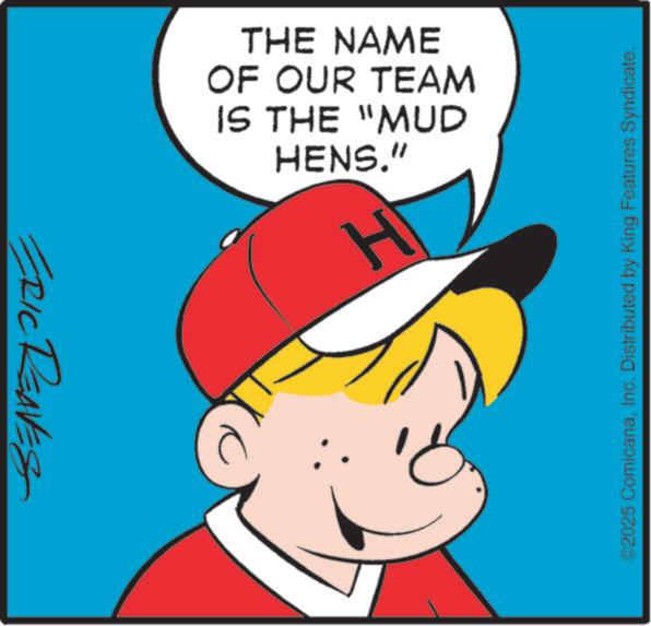 Graphics OCR: ©2025 ComicanaInc. Distributed by King Features Syndicate. THE NAME OF OUR TEAM IS THE "MUD HENS." H ERIC REAVES © 2025 ComicanaInc. Distributed by King Features Syndicate . THE NAME OF OUR TEAM IS THE " MUD HENS . " H ERIC REAVES
