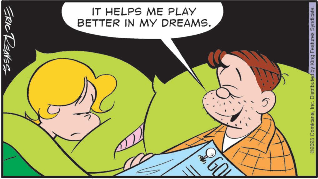 Animation OCR: ERIC REAVES 109% BETTER IN MY DREAMS. IT HELPS ME PLAY ©2025 ComicanaInc. Distributed by King Features Syndicate. ERIC REAVES 109 % BETTER IN MY DREAMS . IT HELPS ME PLAY © 2025 ComicanaInc. Distributed by King Features Syndicate .