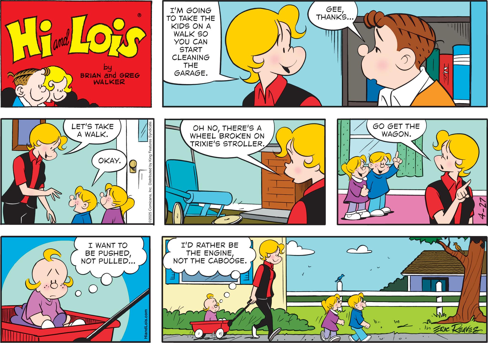 Animated cartoon OCR: Hi Lois by BRIAN and GREG WALKER I'M GOING TO TAKE THE KIDS ON A WALK SO YOU CAN START CLEANING THE GARAGE. GEETHANKS... LET'S TAKE A WALK. OKAY. ©2025 ComicanaInc. Distributed by King Features Syndicate. I WANT TO BE PUSHEDNOT PULLED... I'D RATHER BE THE ENGINENOT THE CABOOSE. HiandLois.com (0 OH NOTHERE'S A WHEEL BROKEN ON TRIXIE'S STROLLER. ?? m In ERIC REAVES GO GET THE WAGON. 4-27 Hi Lois by BRIAN and GREG WALKER I'M GOING TO TAKE THE KIDS ON A WALK SO YOU CAN START CLEANING THE GARAGE . GEETHANKS ... LET'S TAKE A WALK . OKAY . © 2025 ComicanaInc. Distributed by King Features Syndicate . I WANT TO BE PUSHEDNOT PULLED ... I'D RATHER BE THE ENGINENOT THE CABOOSE . HiandLois.com ( 0 OH NOTHERE'S A WHEEL BROKEN ON TRIXIE'S STROLLER . ? ? m In ERIC REAVES GO GET THE WAGON . 4-27