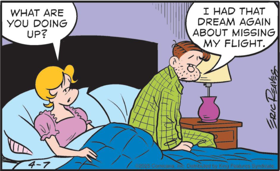 Animated cartoon OCR: WHAT ARE YOU DOING UP? I HAD THAT DREAM AGAIN ABOUT MISSING MY FLIGHT. 4-7 2025 Comicana. Inc. Distributed by King Features Syndicate. ERIC REA WHAT ARE YOU DOING UP ? I HAD THAT DREAM AGAIN ABOUT MISSING MY FLIGHT . 4-7 2025 Comicana . Inc. Distributed by King Features Syndicate . ERIC REA
