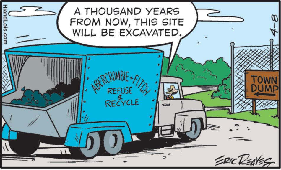 Clip art OCR: HiandLois.com A THOUSAND YEARS FROM NOWTHIS SITE WILL BE EXCAVATED. ABERCROMBIE +FITCH REFUSE & RECYCLE DO 0 4-8 TOWN DUMP ERIC REAVES HiandLois.com A THOUSAND YEARS FROM NOWTHIS SITE WILL BE EXCAVATED . ABERCROMBIE + FITCH REFUSE & RECYCLE DO 0 4-8 TOWN DUMP ERIC REAVES