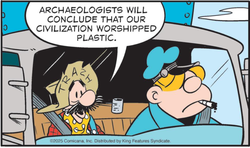 Fictional character OCR: 0 ARCHAEOLOGISTS WILL CONCLUDE THAT OUR CIVILIZATION WORSHIPPED PLASTIC. R ?? ©2025 ComicanaInc. Distributed by King Features Syndicate. 0 ARCHAEOLOGISTS WILL CONCLUDE THAT OUR CIVILIZATION WORSHIPPED PLASTIC . R ?? © 2025 ComicanaInc. Distributed by King Features Syndicate .
