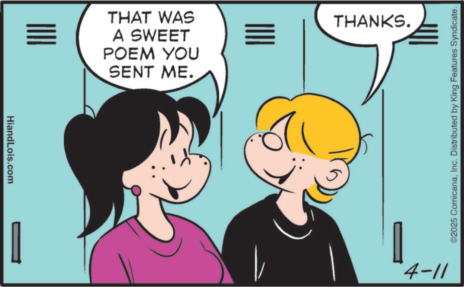 Happiness OCR: HiandLois.com THAT WAS A SWEET POEM YOU SENT ME. THANKS. 4-11 ©2025 ComicanaInc. Distributed by King Features Syndicate. HiandLois.com THAT WAS A SWEET POEM YOU SENT ME . THANKS . 4-11 © 2025 ComicanaInc. Distributed by King Features Syndicate .
