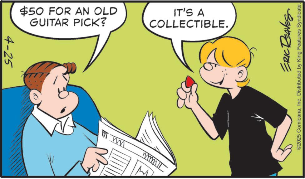 Fiction OCR: $50 FOR AN OLD GUITAR PICK? IT'S A COLLECTIBLE. 4-25 W m mmmil ERIC REAVES ©2025 ComicanaInc. Distributed by King Features Syndicate. $ 50 FOR AN OLD GUITAR PICK ? IT'S A COLLECTIBLE . 4-25 W m mmmil ERIC REAVES © 2025 ComicanaInc. Distributed by King Features Syndicate .