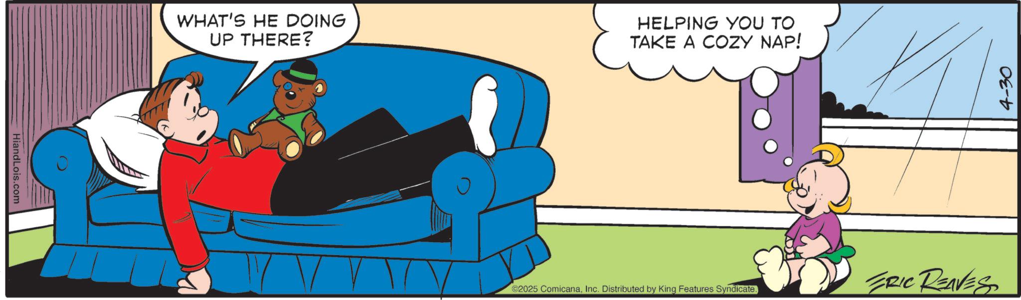 Comics OCR: Hiand Lois.com WHAT'S HE DOING UP THERE? HELPING YOU TO TAKE A COZY NAP! 2025 ComicanaInc. Distributed by King Features Syndicate. ERIC REAVES 4-30 Hiand Lois.com WHAT'S HE DOING UP THERE ? HELPING YOU TO TAKE A COZY NAP ! 2025 ComicanaInc. Distributed by King Features Syndicate . ERIC REAVES 4-30