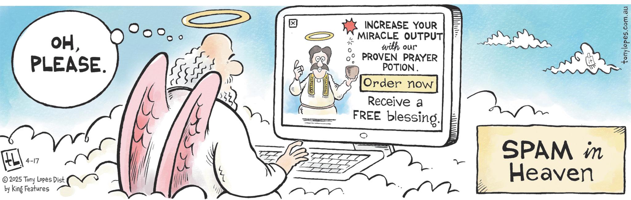 Fiction OCR: OHPLEASE. 4-17 2025 Tony Lopes Dist. by King Features ? INCREASE YOUR MIRACLE OUTPUT with our PROVEN PRAYER POTION. Order now Receive a FREE blessing. SPAM in Heaven tonylopes.com.au OHPLEASE . 4-17 2025 Tony Lopes Dist . by King Features ? INCREASE YOUR MIRACLE OUTPUT with our PROVEN PRAYER POTION . Order now Receive a FREE blessing . SPAM in Heaven tonylopes.com.au