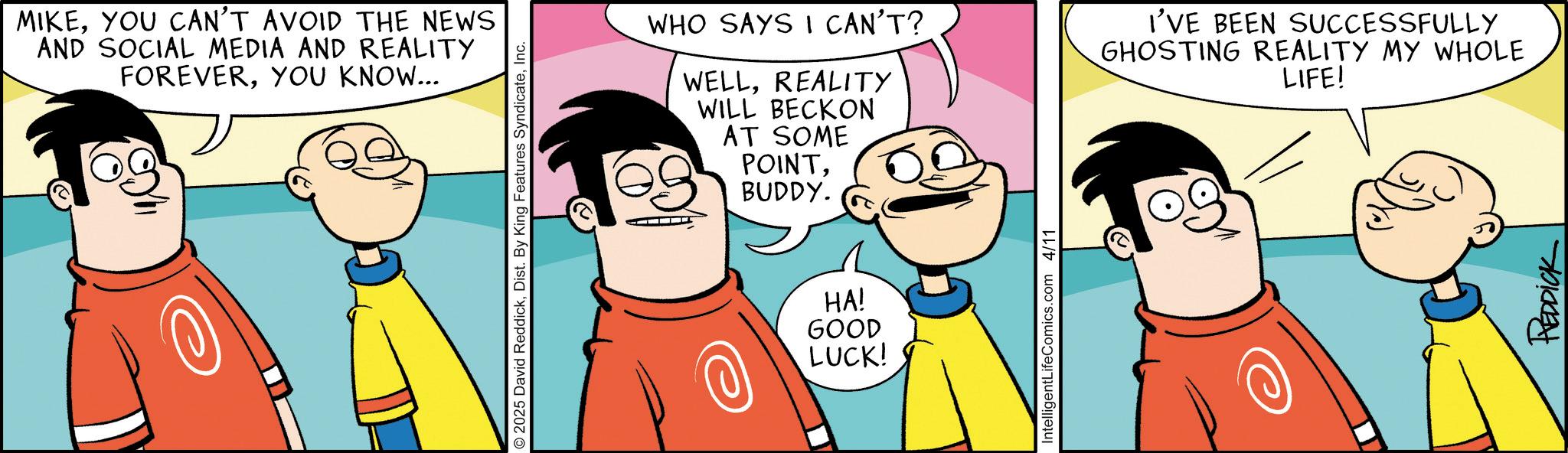 Pleased OCR: MIKEYOU CAN'T AVOID THE NEWS AND SOCIAL MEDIA AND REALITY FOREVERYOU KNOW... 2025 David ReddickInc. WHO SAYS I CAN'T? WELLREALITY WILL BECKON AT SOME POINTBUDDY. HA! GOOD LUCK! IntelligentLifeComics.com 4/11 I'VE BEEN SUCCESSFULLY GHOSTING REALITY MY WHOLE LIFE! REDDICK MIKEYOU CAN'T AVOID THE NEWS AND SOCIAL MEDIA AND REALITY FOREVERYOU KNOW ... 2025 David ReddickDist . By King Features SyndicateInc. WHO SAYS I CAN'T ? WELLREALITY WILL BECKON AT SOME POINTBUDDY . HA ! GOOD LUCK ! IntelligentLifeComics.com 4/11 I'VE BEEN SUCCESSFULLY GHOSTING REALITY MY WHOLE LIFE ! REDDICK