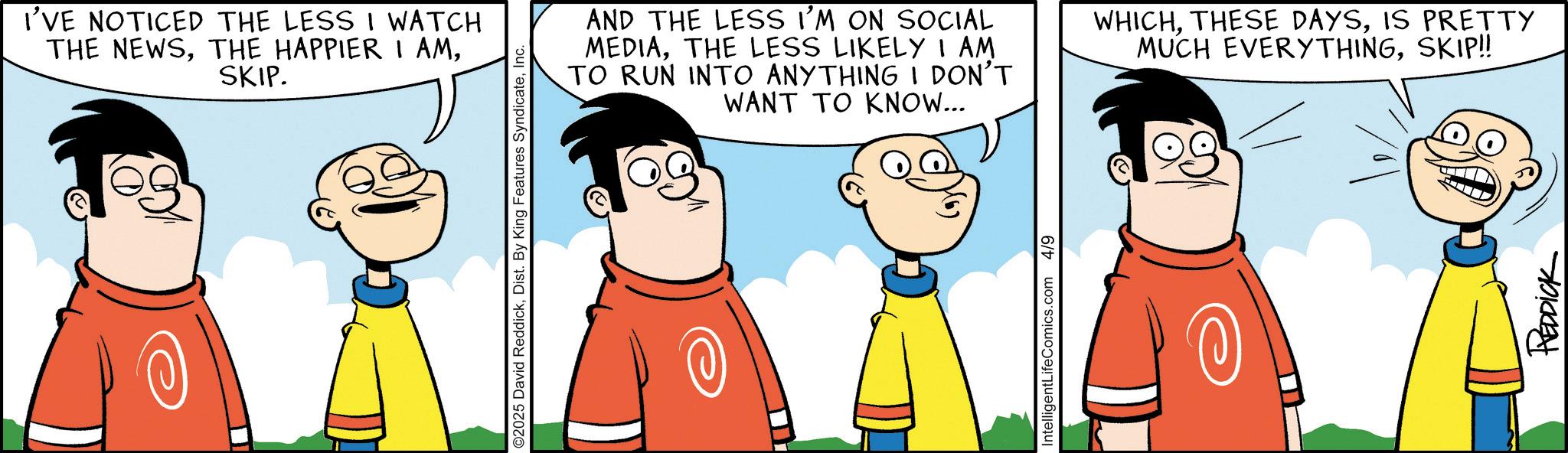 Pleased OCR: I'VE NOTICED THE LESS I WATCH THE NEWSSKIP. ©2025 David ReddickInc. AND THE LESS I'M ON SOCIAL MEDIATHE LESS LIKELY I AM TO RUN INTO ANYTHING I DON'T WANT TO KNOW... WHICHIS PRETTY MUCH EVERYTHINGSKIP!! IntelligentLifeComics.com 4/9 REDDICK I'VE NOTICED THE LESS I WATCH THE NEWSTHE HAPPIER I AMSKIP . © 2025 David ReddickDist . By King Features SyndicateInc. AND THE LESS I'M ON SOCIAL MEDIATHE LESS LIKELY I AM TO RUN INTO ANYTHING I DON'T WANT TO KNOW ... WHICHTHESE DAYSIS PRETTY MUCH EVERYTHINGSKIP !! IntelligentLifeComics.com 4/9 REDDICK
