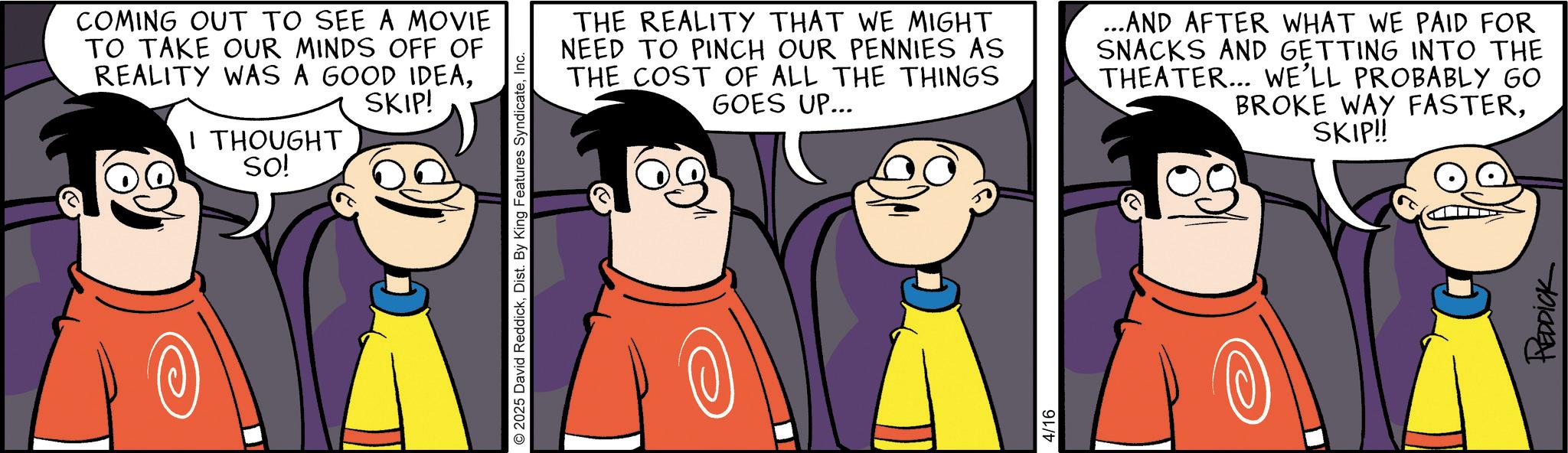 Graphics OCR: COMING OUT TO SEE A MOVIE TO TAKE OUR MINDS OFF OF REALITY WAS A GOOD IDEASKIP! I THOUGHT SO! 2025 David ReddickInc. THE REALITY THAT WE MIGHT NEED TO PINCH OUR PENNIES AS THE COST OF ALL THE THINGS GOES UP... ...AND AFTER WHAT WE PAID FOR SNACKS AND GETTING INTO THE THEATER... WE'LL PROBABLY GO BROKE WAY FASTERSKIP!! 4/16 REDDICK COMING OUT TO SEE A MOVIE TO TAKE OUR MINDS OFF OF REALITY WAS A GOOD IDEASKIP ! I THOUGHT SO ! 2025 David ReddickDist . By King Features SyndicateInc. THE REALITY THAT WE MIGHT NEED TO PINCH OUR PENNIES AS THE COST OF ALL THE THINGS GOES UP ... ... AND AFTER WHAT WE PAID FOR SNACKS AND GETTING INTO THE THEATER ... WE'LL PROBABLY GO BROKE WAY FASTERSKIP !! 4/16 REDDICK