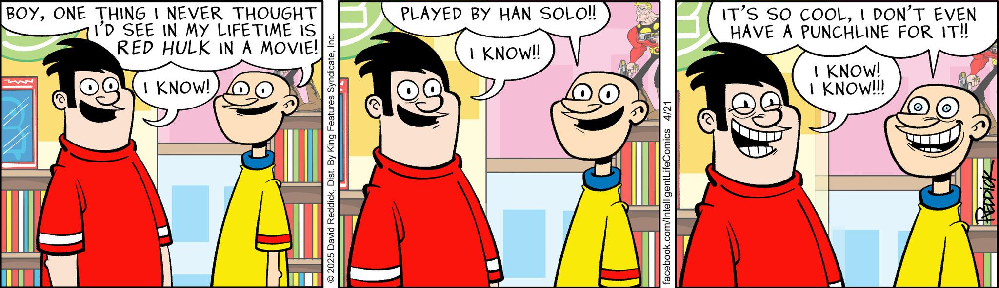 Conversation OCR: BOYONE THING I NEVER THOUGHT I'D SEE IN MY LIFETIME IS RED HULK IN A MOVIE! I KNOW! 2025 David ReddickInc. PLAYED BY HAN SOLO!! I KNOW!! IT'S SO COOLI DON'T EVEN HAVE A PUNCHLINE FOR IT!! I KNOW! I KNOW!!! facebook.com/IntelligentLifeComics 4/21 REDDICK BOYONE THING I NEVER THOUGHT I'D SEE IN MY LIFETIME IS RED HULK IN A MOVIE ! I KNOW ! 2025 David ReddickDist . By King Features SyndicateInc. PLAYED BY HAN SOLO !! I KNOW !! IT'S SO COOLI DON'T EVEN HAVE A PUNCHLINE FOR IT !! I KNOW ! I KNOW !!! facebook.com/IntelligentLifeComics 4/21 REDDICK