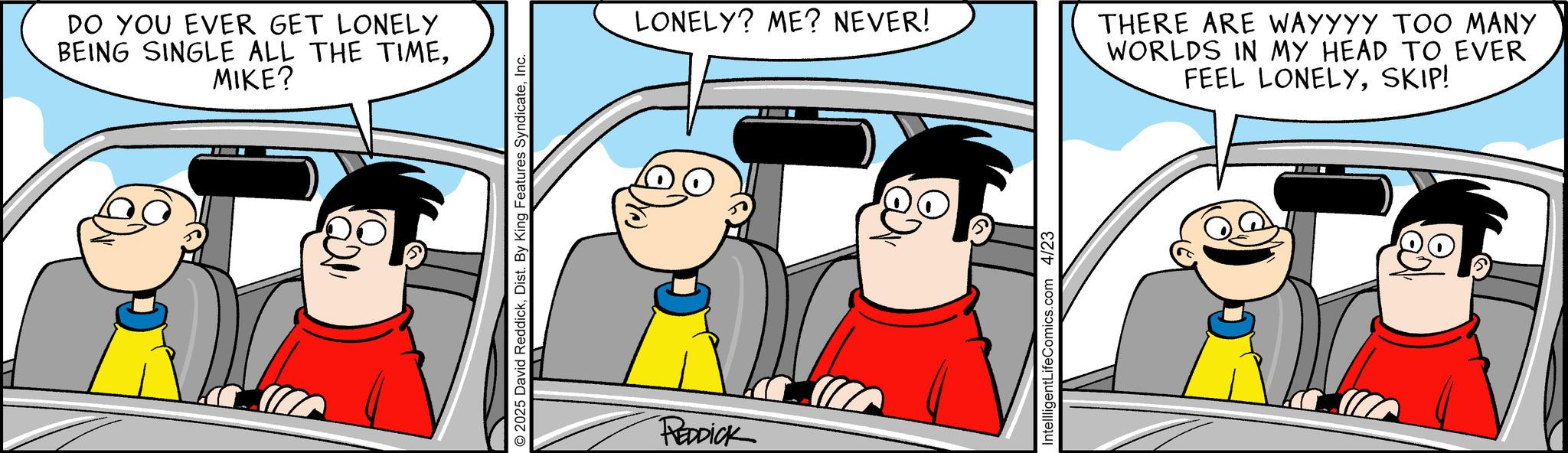 Fictional character OCR: DO YOU EVER GET LONELY BEING SINGLE ALL THE TIMEMIKE? ?? 2025 David ReddickInc. REDDICK LONELY? ME? NEVER! IntellligentLifeComics.com 4/23 THERE ARE WAYYYY TOO MANY WORLDS IN MY HEAD TO EVER FEEL LONELYSKIP! DO YOU EVER GET LONELY BEING SINGLE ALL THE TIMEMIKE ? ?? 2025 David ReddickDist . By King Features SyndicateInc. REDDICK LONELY ? ME ? NEVER ! IntellligentLifeComics.com 4/23 THERE ARE WAYYYY TOO MANY WORLDS IN MY HEAD TO EVER FEEL LONELYSKIP !