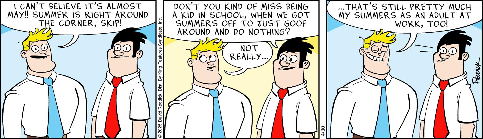 Animated cartoon OCR: I CAN'T BELIEVE IT'S ALMOST MAY!! SUMMER IS RIGHT AROUND THE CORNERSKIP! D © 2025 David ReddickInc. DON'T YOU KIND OF MISS BEING A KID IN SCHOOLWHEN WE GOT SUMMERS OFF TO JUST GOOF AROUND AND DO NOTHING? NOT REALLY... THAT'S STILL PRETTY MUCH MY SUMMERS AS AN ADULT AT WORKTOO! 4/30 REDDICK I CAN'T BELIEVE IT'S ALMOST MAY !! SUMMER IS RIGHT AROUND THE CORNERSKIP ! D © 2025 David ReddickDist . By King Features SyndicateInc. DON'T YOU KIND OF MISS BEING A KID IN SCHOOLWHEN WE GOT SUMMERS OFF TO JUST GOOF AROUND AND DO NOTHING ? NOT REALLY ... THAT'S STILL PRETTY MUCH MY SUMMERS AS AN ADULT AT WORKTOO ! 4/30 REDDICK