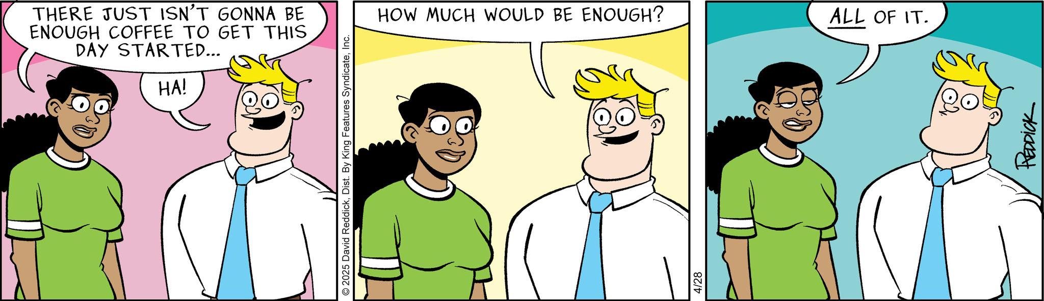 Comic book OCR: THERE JUST ISN'T GONNA BE ENOUGH COFFEE TO GET THIS DAY STARTED... HA! 2025 David ReddickInc. HOW MUCH WOULD BE ENOUGH? 4/28 ALL OF IT. REDDICK THERE JUST ISN'T GONNA BE ENOUGH COFFEE TO GET THIS DAY STARTED ... HA ! 2025 David ReddickDist . By King Features SyndicateInc. HOW MUCH WOULD BE ENOUGH ? 4/28 ALL OF IT . REDDICK