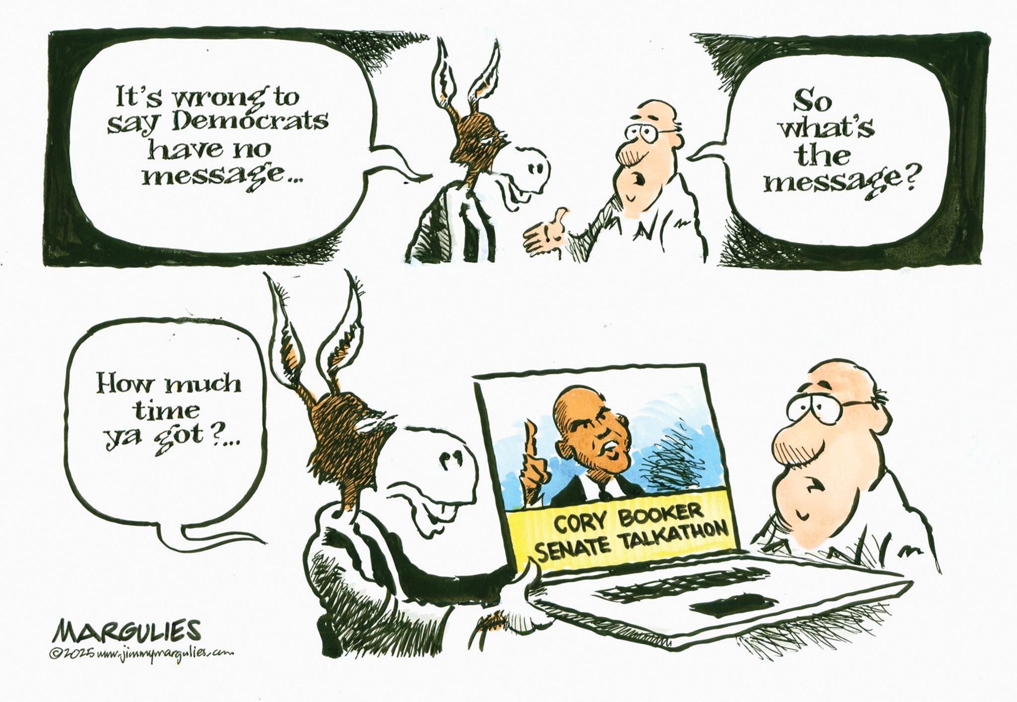 Photo caption OCR: It's wrong to say Democrats have no message... So what's the message? How much time ya got?... MARGULIES 20255 www.jimmymargulies.com CORY BOOKER SENATE TALKATHON It's wrong to say Democrats have no message ... So what's the message ? How much time ya got ? ... MARGULIES 20255 www.jimmymargulies.com CORY BOOKER SENATE TALKATHON