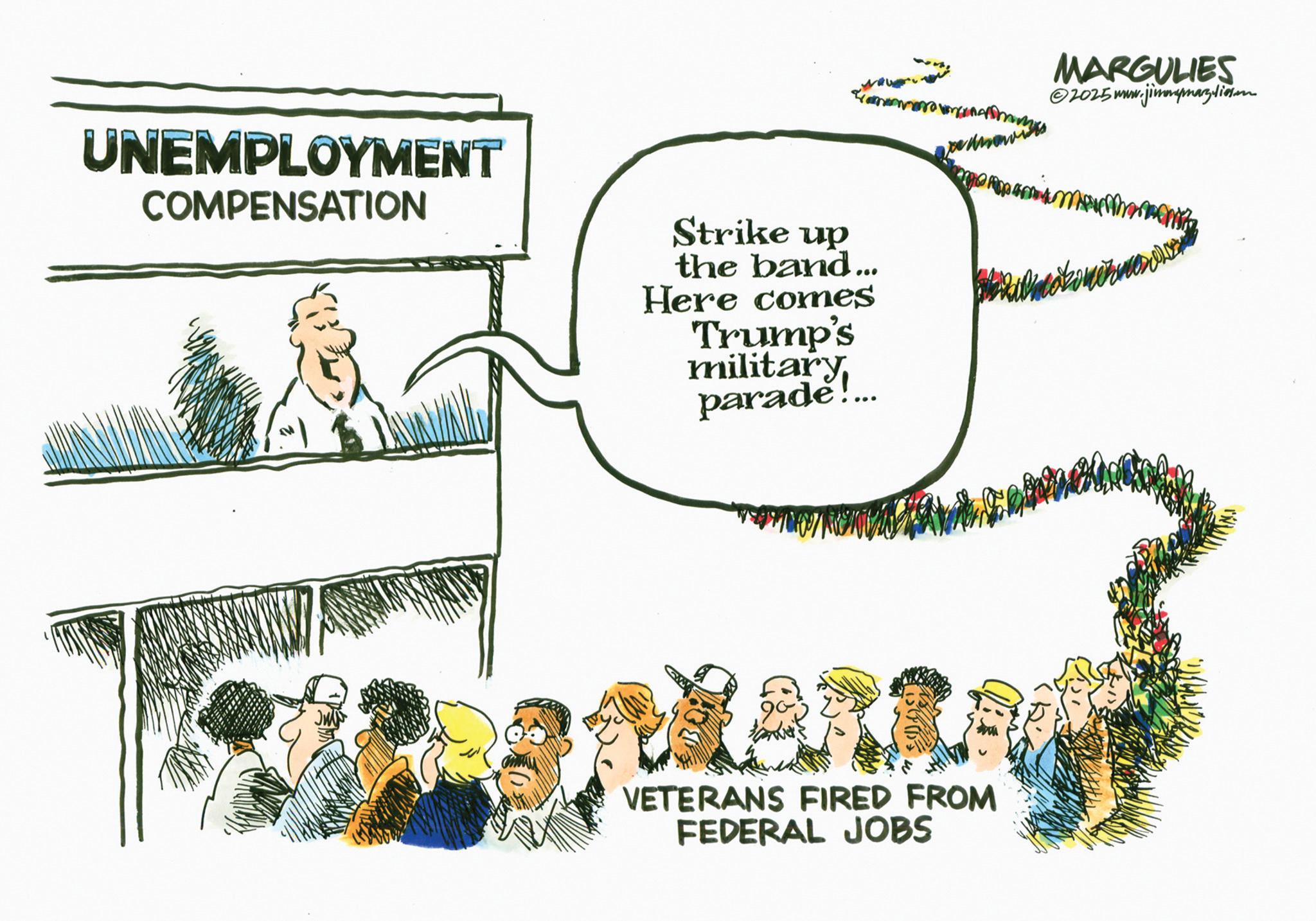 OCR: UNEMPLOYMENT COMPENSATION Strike up the band... Here comes Trump's military parade!... VETERANS FIRED FROM FEDERAL JOBS MARGULIES ©2025 www.jimmymarguliesen UNEMPLOYMENT COMPENSATION Strike up the band ... Here comes Trump's military parade ! ... VETERANS FIRED FROM FEDERAL JOBS MARGULIES © 2025 www.jimmymarguliesen