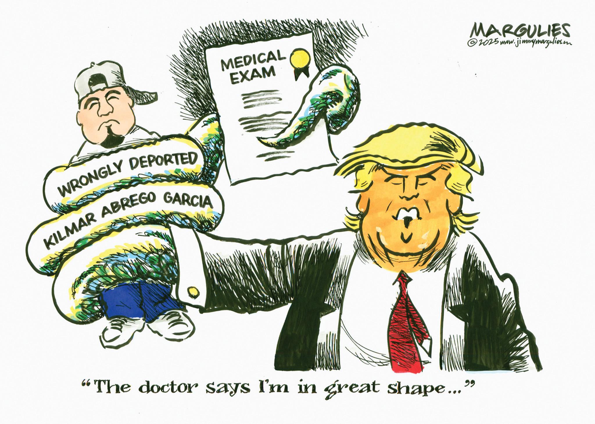 Fiction OCR: WRONGLY DEPORTED KILMAR ABREGO GARCIA MEDICAL EXAM "The doctor says I'm in great shape..." MARGULIES 2025 www.jimmymargulies. WRONGLY DEPORTED KILMAR ABREGO GARCIA MEDICAL EXAM " The doctor says I'm in great shape ... " MARGULIES 2025 www.jimmymargulies .