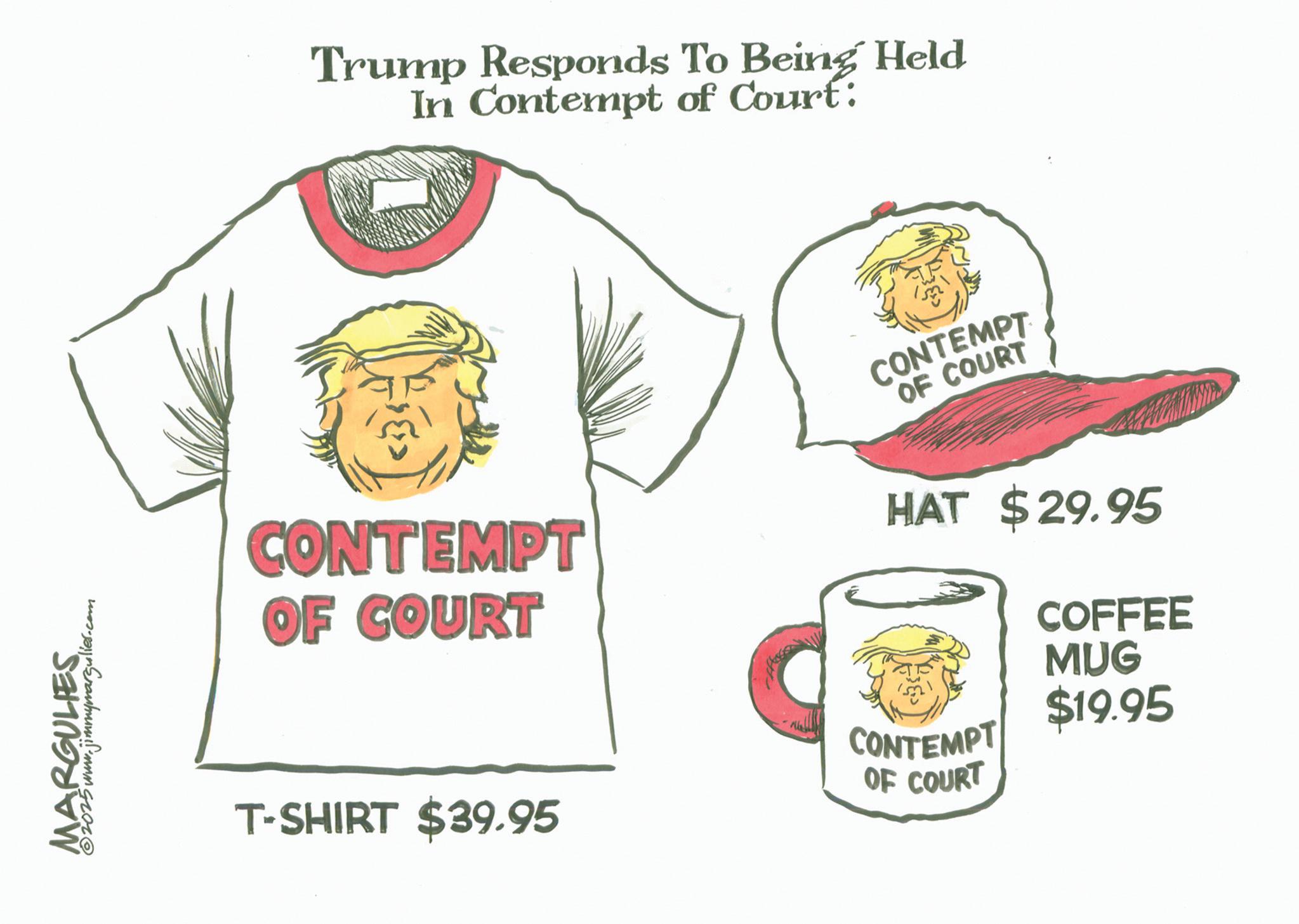Active Shirt OCR: MARGULIES. 2025 www.jimmymargulies.com Trump Responds To Being Held In Contempt of Court: CONTEMPT OF COURT CONTEMPT OF COURT HAT $29.95 COFFEE MUG $19.95 T-SHIRT $39.95 CONTEMPT OF COURT MARGULIES . 2025 www.jimmymargulies.com Trump Responds To Being Held In Contempt of Court : CONTEMPT OF COURT CONTEMPT OF COURT HAT $ 29.95 COFFEE MUG $ 19.95 T - SHIRT $ 39.95 CONTEMPT OF COURT