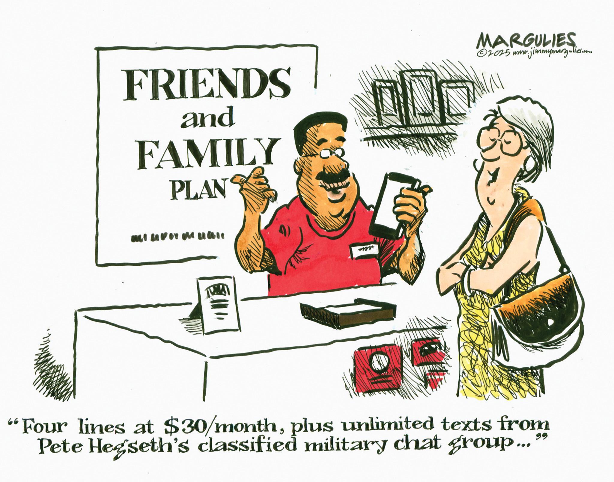 Graphics OCR: FRIENDS and FAMILY PLAN MARGULIES 02025 www.jimmymargulies.m "Four lines at $30/monthplus unlimited texts from Pete Hegseth's classified military chat group ... FRIENDS and FAMILY PLAN MARGULIES 02025 www.jimmymargulies.m " Four lines at $ 30 / monthplus unlimited texts from Pete Hegseth's classified military chat group ...