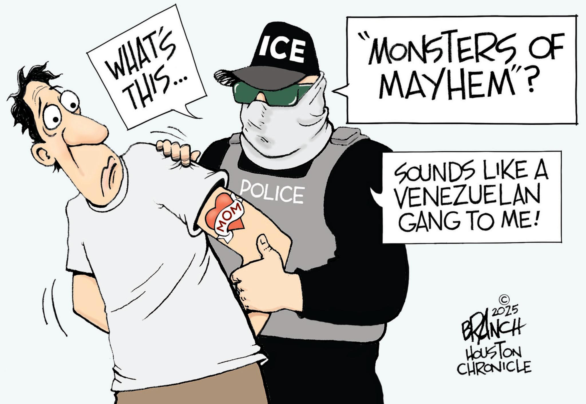 Police OCR: WHAT'S THIS... ICE MONSTERS OF MAYHEM"? POLICE SOUNDS LIKE A VENEZUELAN GANG TO ME! © 2025 BRANCH HOUSTON CHRONICLE WHAT'S THIS ... ICE MONSTERS OF MAYHEM " ? POLICE SOUNDS LIKE A VENEZUELAN GANG TO ME ! © 2025 BRANCH HOUSTON CHRONICLE