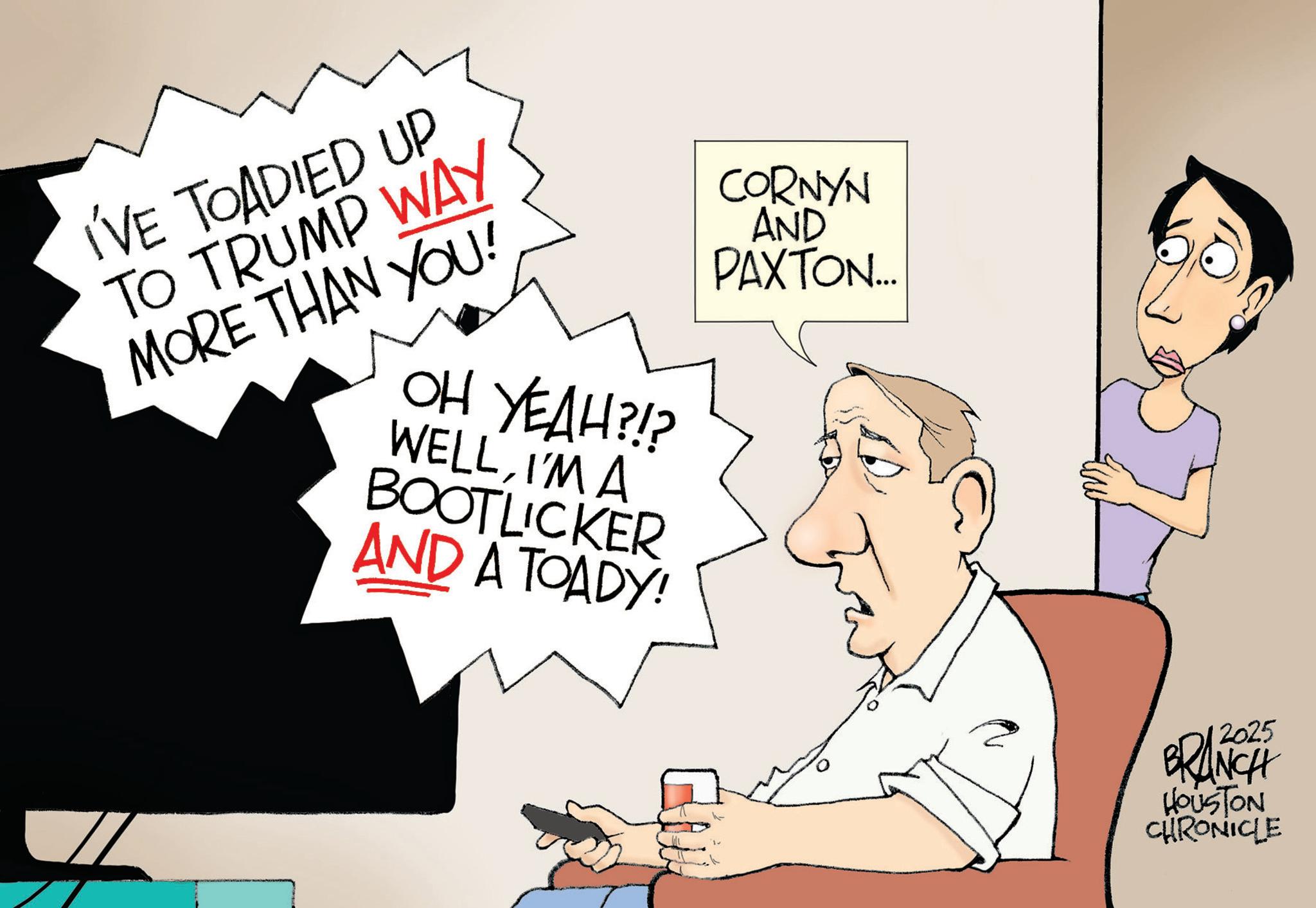 Photo caption OCR: I'VE TOADIED UP TO TRUMP WAY MORE THAN YOU! OH YEAH?!? WELLI'M A BOOTLICKER AND A TOADY! CORNYN AND PAXTON... 2025 BRANCH HOUSTON CHRONICLE I'VE TOADIED UP TO TRUMP WAY MORE THAN YOU ! OH YEAH ? ! ? WELLI'M A BOOTLICKER AND A TOADY ! CORNYN AND PAXTON ... 2025 BRANCH HOUSTON CHRONICLE