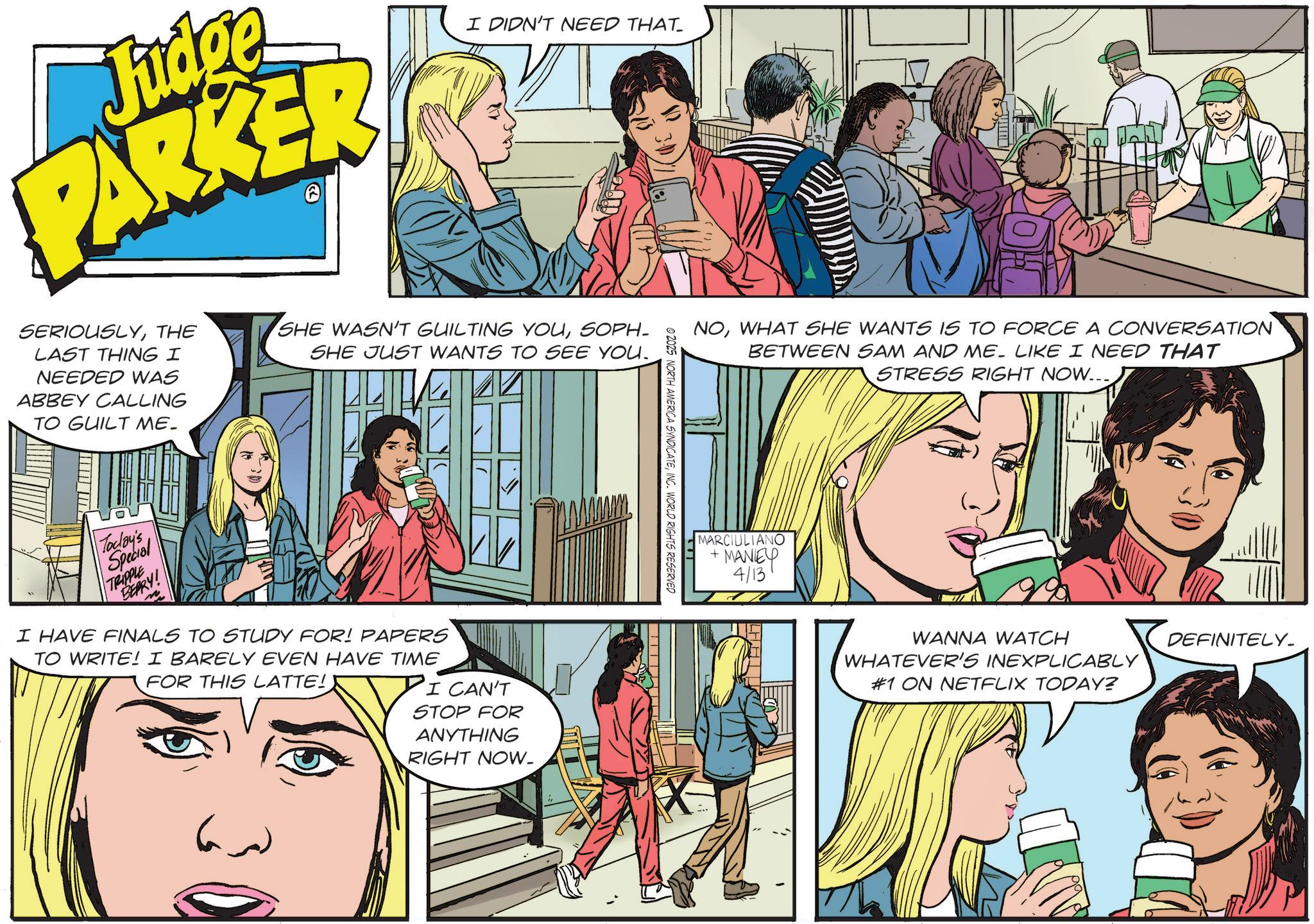 Comic book OCR: Fidge PARKER SERIOUSLYTHE LAST THING I NEEDED WAS ABBEY CALLING TO GUILT ME. I DIDN'T NEED THAT SHE WASN'T GUILTING YOUSOPH SHE JUST WANTS TO SEE YOU. Today's Special TRIPPLE BERRY! I HAVE FINALS TO STUDY FOR! PAPERS TO WRITE! I BARELY EVEN HAVE TIME FOR THIS LATTE! I CAN'T STOP FOR ANYTHING RIGHT NOW. NOWHAT SHE WANTS IS TO FORCE A CONVERSATION BETWEEN SAM AND ME. LIKE I NEED THAT STRESS RIGHT NOW... © 2025 NORTH AMERICA SYNDICATEINC. WORLD RIGHTS RESERVED MARCIULIANO +MANEY 4/13 WANNA WATCH WHATEVER'S INEXPLICABLY #1 ON NETFLIX TODAY? DEFINITELY Fidge PARKER SERIOUSLYTHE LAST THING I NEEDED WAS ABBEY CALLING TO GUILT ME . I DIDN'T NEED THAT SHE WASN'T GUILTING YOUSOPH SHE JUST WANTS TO SEE YOU . Today's Special TRIPPLE BERRY ! I HAVE FINALS TO STUDY FOR ! PAPERS TO WRITE ! I BARELY EVEN HAVE TIME FOR THIS LATTE ! I CAN'T STOP FOR ANYTHING RIGHT NOW . NOWHAT SHE WANTS IS TO FORCE A CONVERSATION BETWEEN SAM AND ME . LIKE I NEED THAT STRESS RIGHT NOW ... © 2025 NORTH AMERICA SYNDICATEINC . WORLD RIGHTS RESERVED MARCIULIANO + MANEY 4/13 WANNA WATCH WHATEVER'S INEXPLICABLY # 1 ON NETFLIX TODAY ? DEFINITELY