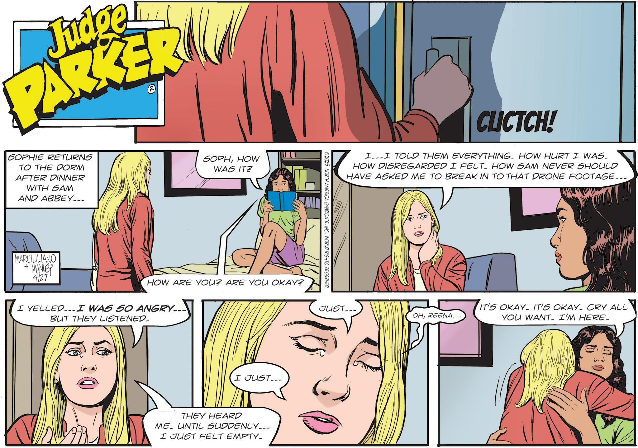 Comic book OCR: Judge PARKER SOPHIE RETURNS TO THE DORM AFTER DINNER WITH SAM AND ABBEY... SOPHHOW WAS IT? MARCIULIANO + MANLEY 4127 HOW ARE YOU? ARE YOU OKAY? I YELLED...I WAS SO ANGRY... BUT THEY LISTENED_ I JUST... ME THEY HEARD UNTIL SUDDENLY___ I JUST FELT EMPTY_ ©2025 NORTH AMERICA SYNDICATEINC. WORLD RIGHTS RESERVED CLICTCH! II TOLD THEM EVERYTHING. HOW HURT I WAS. HOW DISREGARDED I FELT HOW SAM NEVER SHOULD HAVE ASKED ME TO BREAK IN TO THAT DRONE FOOTAGE... JUST... OHREENA___ IT'S OKAY. IT'S OKAY. CRY ALL YOU WANT. I'M HERE. Judge PARKER SOPHIE RETURNS TO THE DORM AFTER DINNER WITH SAM AND ABBEY ... SOPHHOW WAS IT ? MARCIULIANO + MANLEY 4127 HOW ARE YOU ? ARE YOU OKAY ? I YELLED ... I WAS SO ANGRY ... BUT THEY LISTENED_ I JUST ... ME THEY HEARD UNTIL SUDDENLY___ I JUST FELT EMPTY_ © 2025 NORTH AMERICA SYNDICATEINC . WORLD RIGHTS RESERVED CLICTCH ! II TOLD THEM EVERYTHING . HOW HURT I WAS . HOW DISREGARDED I FELT HOW SAM NEVER SHOULD HAVE ASKED ME TO BREAK IN TO THAT DRONE FOOTAGE ... JUST ... OHREENA___ IT'S OKAY . IT'S OKAY . CRY ALL YOU WANT . I'M HERE .