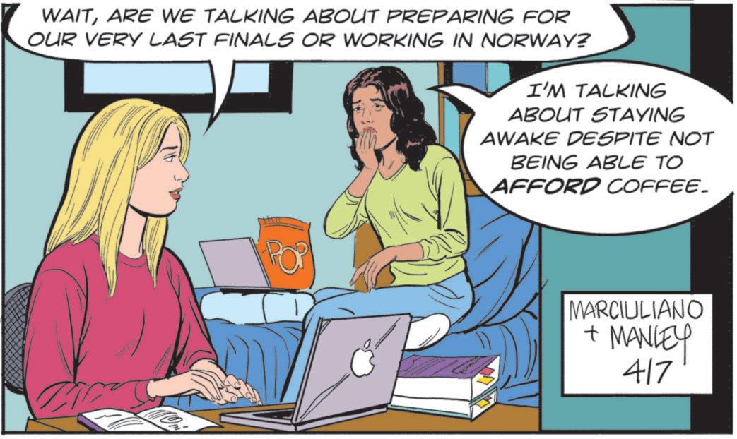 Animation OCR: WAITARE WE TALKING ABOUT PREPARING FOR OUR VERY LAST FINALS OR WORKING IN NORWAY? I'M TALKING ABOUT STAYING AWAKE DESPITE NOT BEING ABLE TO AFFORD COFFEE. MARCIULIANO + MANLEY 417 WAITARE WE TALKING ABOUT PREPARING FOR OUR VERY LAST FINALS OR WORKING IN NORWAY ? I'M TALKING ABOUT STAYING AWAKE DESPITE NOT BEING ABLE TO AFFORD COFFEE . MARCIULIANO + MANLEY 417