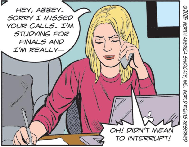 Animation OCR: HEYABBEY. SORRY I MISSED YOUR CALLS. I'M STUDYING FOR FINALS AND I'M REALLY- © 2025 NORTH AMERICA SYNDICATEINC. WORLD RIGHTS RESERVED ?? OH! DIDN'T MEAN TO INTERRUPT! HEYABBEY . SORRY I MISSED YOUR CALLS . I'M STUDYING FOR FINALS AND I'M REALLY- © 2025 NORTH AMERICA SYNDICATEINC . WORLD RIGHTS RESERVED ?? OH ! DIDN'T MEAN TO INTERRUPT !