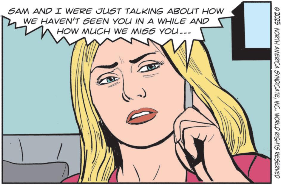 Comic book OCR: SAM AND I WERE JUST TALKING ABOUT HOW WE HAVEN'T SEEN YOU IN A WHILE AND HOW MUCH WE MISS YOU... © 2025 NORTH AMERICA SYNDICATEINC. WORLD RIGHTS RESERVED SAM AND I WERE JUST TALKING ABOUT HOW WE HAVEN'T SEEN YOU IN A WHILE AND HOW MUCH WE MISS YOU ... © 2025 NORTH AMERICA SYNDICATEINC . WORLD RIGHTS RESERVED
