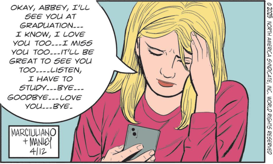 Fiction OCR: OKAYI'LL SEE YOU AT GRADUATION___ I KNOWI LOVE YOU TOO...I MISS YOU TOO...IT'LL BE GREAT TO SEE YOU TOO....LISTENI HAVE ?? STUDYBYE___ GOODBYE___ LOVE YOU...BYE_ MARCIULIANO + MANLEY 4/12 © 2025 NORTH AMERICA SYNDICATEINC. WORLD RIGHTS RESERVED OKAYI'LL SEE YOU AT GRADUATION___ I KNOWI LOVE YOU TOO ... I MISS YOU TOO ... IT'LL BE GREAT TO SEE YOU TOO .... LISTENI HAVE ?? STUDYBYE___ GOODBYE___ LOVE YOU ... BYE_ MARCIULIANO + MANLEY 4/12 © 2025 NORTH AMERICA SYNDICATEINC . WORLD RIGHTS RESERVED