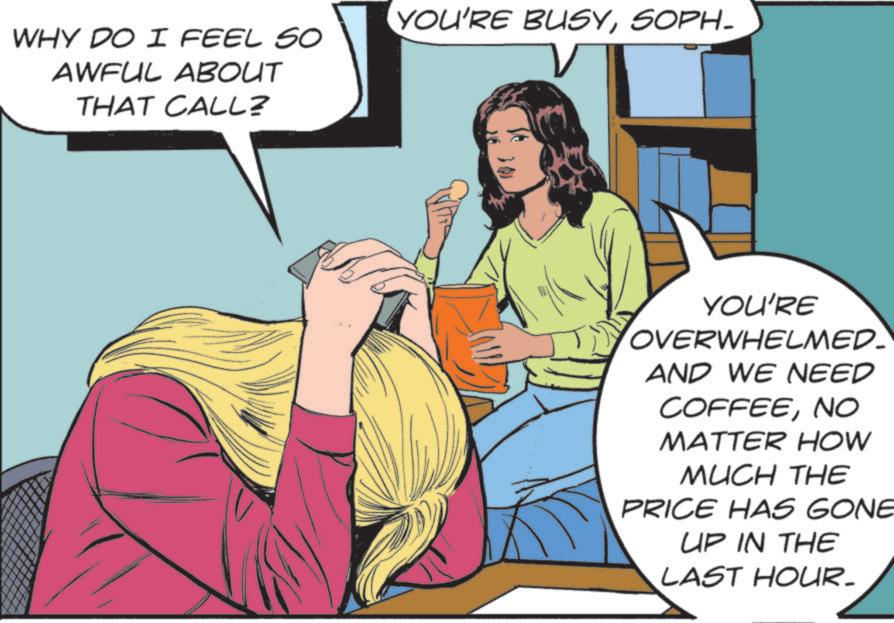 Fictional character OCR: WHY DO I FEEL SO AWFUL ABOUT THAT CALL? YOU'RE BUSYSOPH- - YOU'RE OVERWHELMED AND WE NEED COFFEENO MATTER HOW MUCH THE PRICE HAS GONE UP IN THE LAST HOUR. WHY DO I FEEL SO AWFUL ABOUT THAT CALL ? YOU'RE BUSYSOPH- - YOU'RE OVERWHELMED AND WE NEED COFFEENO MATTER HOW MUCH THE PRICE HAS GONE UP IN THE LAST HOUR .